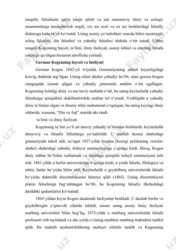 ‘ishlangan bo‘lib, bu kogenning falsafiy fikrlashdagi dastlabki qadamlarini ko‘rsatadi. 1865-yildan keyin kogen akademik faoliyatini boshladi. u dastlab berlin va geydelbergda o‘qituvchi sifatida ishladi, ammo uning asosiy ilmiy faoliyati marburg universiteti bilan bog‘liq. 1873-yilda u marburg universitetida falsafa professori etib tayinlandi va shu yerda o‘zining mashhur marburg maktabini tashkil qildi. bu maktab neokantchilikning markazi sifatida tanildi va kogenning shogirdlari, jumladan, ernst kassirer va paul natorp kabi olimlar falsafa sohasida muhim yutuqlarga erishdilar. kogenning ilmiy faoliyati uchta asosiy yo‘nalishga qaratilgan edi: 1. bilim nazariyasi: kogen kantning tanqidiy falsafasini rivojlantirib, ilmiy bilimga asoslangan epistemologiyani ishlab chiqdi. 2. axloq falsafasi: u axloqni ijtimoiy va huquqiy kontekstda ko‘rib chiqdi, kantning kategorik imperativini zamonaviy sharoitlarga moslashtirdi. 3. din falsafasi: kogen yahudiy dini falsafasini rivojlantirdi va dinni aql va axloq bilan bog‘ladi. u 1912-yilda marburg universitetidan nafaqaga chiqdi, ammo falsafiy faoliyatini davom ettirdi. 1918-yilda u berlinda vafot etdi, lekin uning falsafiy merosi hali ham falsafa va din …