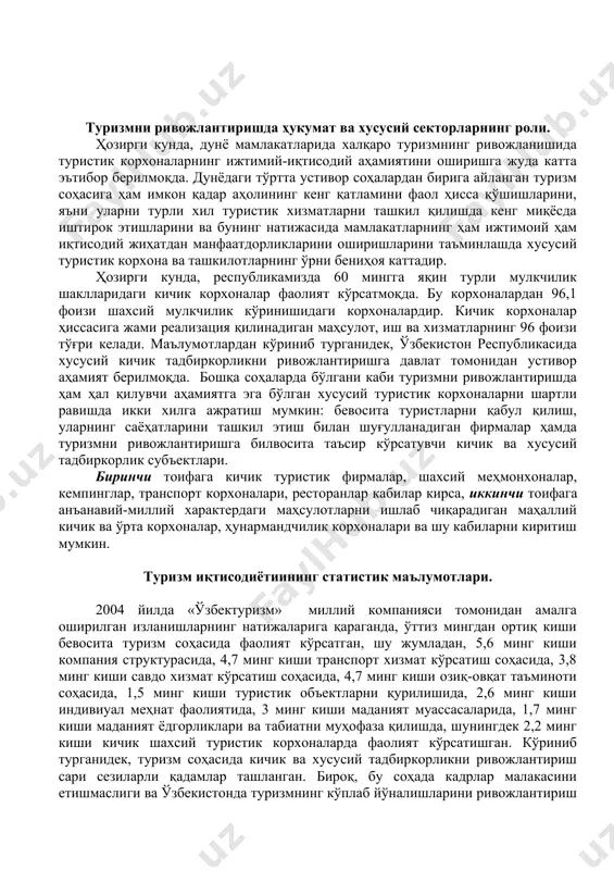 шлаб чиқарадиган маҳаллий кичик ва ўрта корхоналар, ҳунармандчилик корхоналари ва шу кабиларни киритиш мумкин. туризм иқтисодиётиининг статистик маълумотлари. 2004 йилда «ўзбектуризм» миллий компанияси томонидан амалга оширилган изланишларнинг натижаларига қараганда, ўттиз мингдан ортиқ киши бевосита туризм соҳасида фаолият кўрсатган, шу жумладан, 5,6 минг киши компания структурасида, 4,7 минг киши транспорт хизмат кўрсатиш соҳасида, 3,8 минг киши савдо хизмат кўрсатиш соҳасида, 4,7 минг киши озиқ-овқат таъминоти соҳасида, 1,5 минг киши туристик объектларни қурилишида, 2,6 минг киши индивиуал меҳнат фаолиятида, 3 минг киши маданият муассасаларида, 1,7 минг киши маданият ёдгорликлари ва табиатни муҳофаза қилишда, шунингдек 2,2 минг киши кичик шахсий туристик корхоналарда фаолият кўрсатишган. кўриниб турганидек, туризм соҳасида кичик ва хусусий тадбиркорликни ривожлантириш сари сезиларли қадамлар ташланган. бироқ, бу соҳада кадрлар малакасини етишмаслиги ва ўзбекистонда туризмнинг кўплаб йўналишларини ривожлантириш борасида етарлича тажрибанинг етишмаслиги оқибатида хусусий тадбиркорлик бизнесининг ривожланиши суст амалга ошмоқда. маълумотларга қараганда, мамлакатимизда бир кунда ташриф буюрадиган туристларнинг ўртача йигирмадан бир қисми …
