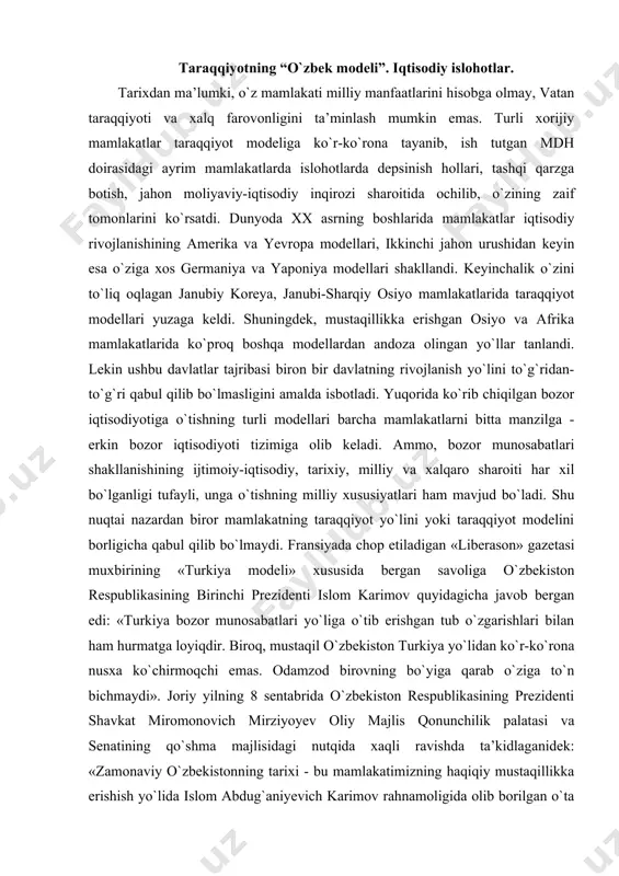 ergan edi: «turkiya bozor munosabatlari yo`liga o`tib erishgan tub o`zgarishlari bilan ham hurmatga loyiqdir. biroq, mustaqil o`zbekiston turkiya yo`lidan ko`r-ko`rona nusxa ko`chirmoqchi emas. odamzod birovning bo`yiga qarab o`ziga to`n bichmaydi». joriy yilning 8 sentabrida o`zbekiston respublikasining prezidenti shavkat miromonovich mirziyoyev oliy majlis qonunchilik palatasi va senatining qo`shma majlisidagi nutqida xaqli ravishda ta’kidlaganidek: «zamonaviy o`zbekistonning tarixi - bu mamlakatimizning haqiqiy mustaqillikka erishish yo`lida islom abdug`aniyevich karimov rahnamoligida olib borilgan o`ta murakkab va og`ir kurashlar tarixidir». chorak asr mobaynida umrboqiy modelga aylanib ulgurgan, jamiyatimizni isloh etish, demokratlashtirish va liberallashtirish, mamlakatimizni modernizatsiya qilish hamda tub tarkibiy o`zgarishlarni amalga oshirish bo`yicha puxta o`ylangan, dunyoda «o`zbek modeli» nomi bilan tan olingan taraqqiyot strategiyasini amalga oshirish orqali o`zbekiston zamonaviy jadal va barqaror rivojlanib borayotgan davlatga aylandi. shunday qilib, o`zbekistonning o`ziga xos taraqqiyot yo`li nazariy va amaliy jihatdan belgilab olindi. amaliy islohotlar jarayonida, xususan xxi asr arafasi va uning dastlabki yillarida mamlakatimizning rivojlanish strategiyasi, islohotlarni chuqurlashtirish va …