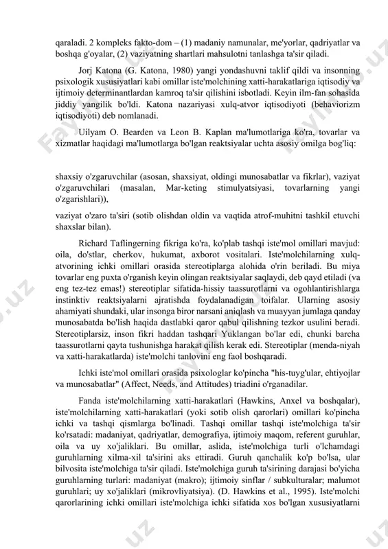 shaxslar tomonidan qaror qabul qilishning sub'ektiv jarayoni bo'lib, qarorlar ikki omil guruhiga asoslangan shaxslar tomonidan amalga oshiriladi: mavjud shakllar va naqd vaziyat. ushbu nazariya doirasida iste'molchi har qanday vositalar, "tovar"bilan o'z ehtiyojlarini qondirishga intiladigan shaxs sifatida qaraladi. 2 kompleks fakto-dom – (1) madaniy namunalar, me'yorlar, qadriyatlar va boshqa g'oyalar, (2) vaziyatning shartlari mahsulotni tanlashga ta'sir qiladi. jorj katona (g. katona, 1980) yangi yondashuvni taklif qildi va insonning psixologik xususiyatlari kabi omillar iste'molchining xatti-harakatlariga iqtisodiy va ijtimoiy determinantlardan kamroq ta'sir qilishini isbotladi. keyin ilm-fan sohasida jiddiy yangilik bo'ldi. katona nazariyasi xulq-atvor iqtisodiyoti (behaviorizm iqtisodiyoti) deb nomlanadi. uilyam o. bearden va leon b. kaplan ma'lumotlariga ko'ra, tovarlar va xizmatlar haqidagi ma'lumotlarga bo'lgan reaktsiyalar uchta asosiy omilga bog'liq: shaxsiy o'zgaruvchilar (asosan, shaxsiyat, oldingi munosabatlar va fikrlar), vaziyat o'zgaruvchilari (masalan, mar-keting stimulyatsiyasi, tovarlarning yangi o'zgarishlari)), vaziyat o'zaro ta'siri (sotib olishdan oldin va vaqtida atrof-muhitni tashkil etuvchi shaxslar bilan). richard taflingerning fikriga ko'ra, ko'plab tashqi …