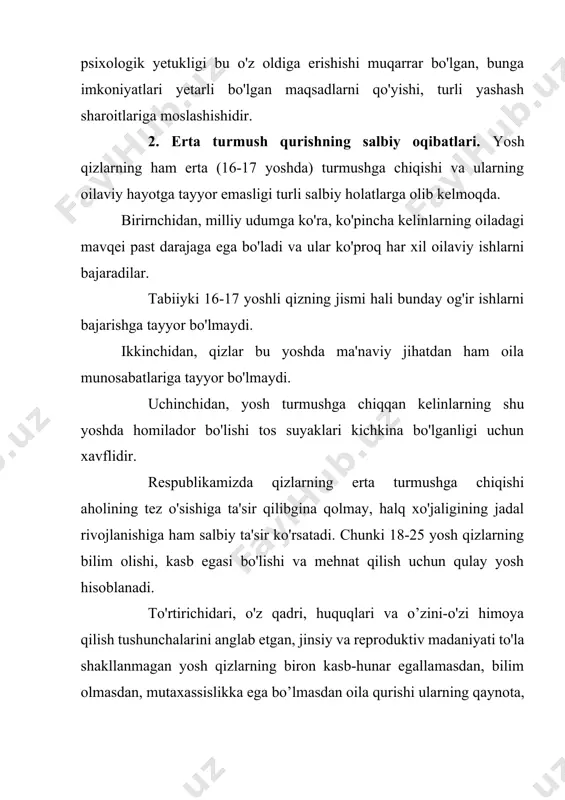 qiyotga, yoshlarning intelektual o'sishga ta'sir ko'rsatadi. beshinchidan bundan tashqari o'smirlik davrida organizmda turli morfologik, fiziologik, ruhiy o'zgarishlar boshlanadi va balog'atga yaqinlashgan sari ular mujassamlashib boradi. yosh onalarning sog'ligi ko'proq mana shu yoshda o'zgarishlarning mo'tadil ketishiga bog'liq. aks holda bu holat keyinchalik kasalliklarninig og'ir kechishiga sabab bo'ladi. o'smir qizlarni ham jismoniy, ham jinsiy balog'atga yetishida anchagina salbiy nuqsonlar bor, bu esa ularda o'tayotgan ko'pgina kasalliklar fiziologik jihatdan nimjon bo'lgan organizmda yuzaga kelayotganligini bildiradi. yuqondagilarni hisobga olib, bizning sharoitda yosh qizlarning to'liq balog'atga yetishi 19-20 yoshlarga to'g'ri keladi deyish mumkin. qizlarning oilaviy hayotga jismonan, ma'nan va ruhan, reproduktiv va jinsiy hayot madaniyatiga tayyor bo'lmagan holda erta turmushga chiqishlari quyidagi oqibatlarga olib kelmoqda: 1. yosh oilalar orasida ajralishlarning ko'payishi ajralishlar dastlabki besh yil davomida ro'y beradi; 2. tug'ish vaqtidagi murakkabliklar; tug'ish va homiladorlik o'rtasidagi oraliq muddatining qisqarishi; 3. biririchi bor tugayotgan va 20 yoshgacha bo'lgan yosh ayollar o'rtasida o'limning ko'payishi. bu holatlarni tahlil …