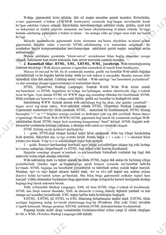 ham boʻlishi kerak. web-texnologiya klassifikatsiyasi. webga, gipermatnli tizim sifatida, ikki xil nuqtai nazardan qarash mumkin. birinchidan, oʻzaro gipermatnli oʻtishlar (anchor konteyneri) vositasida bogʻlangan tasvirlanishi kerak boʻlgan sahifalar t’plami sifatida. ikkinchidan, tasvirlanayotgan sahifalar (matn, grafika, uyali kod va hokazolar) ni tashkli qiluvchi elementar ma’lumot obyektlarining toʻplami sifatida. soʻnggi holatda sahifaning gipermatnli oʻtishlar toʻplami – bu matnga ichki qoʻyilgan rasm kabi ma’lumot boʻlagi. ikkinchi yondashuvda gipermatnli tizim elementar ma’lumot obyektlari toʻplami uchun gipermatnli aloqalar rolini oʻynovchi html-sahifalarning oʻzi tomonidan aniqlanadi. bu yondashuv tayyor komponentalardan tasvirlanayotgan sahifalarni qurish nuqtai- nazaridan ancha serhosilroqdir. webda sahifalarni ayratishda “klient-server” arxitekturasi bilan bogliq muammo yuzaga chiqadi. sahifalarni ham klient tomonida, ham server tomonida yaratish mumkin. 2. razmetkali tillar: html, xml, xhtml, wml, javascript. web-texnologiyaning (internet-texnologi ) web-dizayn qismini oʻrganishni razmetkali til tasnifi bilan boshlaymiz. maxsus til mavjud boʻlib, bu til yordamida matnlar, grafik ma’lumotlar web-sahifa hujjatga joylashtiriladi va bu hujjatni barcha komp terda koʻrish imkoni ti mavjeddir. …