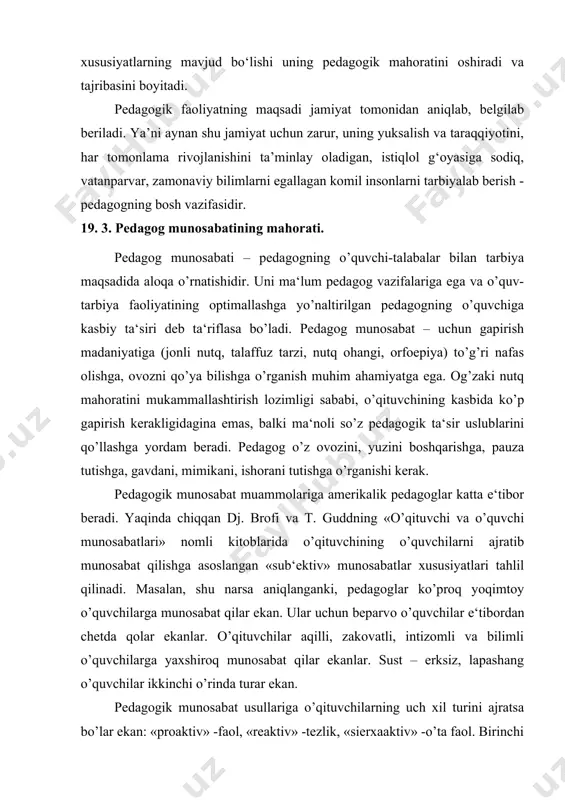 iv» -o’ta faol. birinchi tur munosabatni qurishda –tashabbuskor, o’quvchilar bilan aloqalarni individual tarzda o’rnatadi, qo’yadigan vazifalari tajribaga munosib o’zgarib boradi. u nima kerakligini biladi va uning muomalasi maqsadga erishishga o’rdam berishini tushunadi. ikkinchi turi ham – vazifalar qo’yishda egiluvchan, ammo dildan bo’shroqdir. u o’zi emas, ammo o’quvchilarning sinf bilan bo’ladigan munosabat tusiga amrini o’tkazadilar. buning maqsadlari aniq emas va fe‘l atvori yaqqol munofiqona. uchinchi turdagi o’qituvchi o’z o’quvchilariga haddan ortiq baholar qo’yadi va xayoliy munosabat modellarini quradi. agar o’quvchi boshqalardan ko’ra faolroq bo’lsa – u isyonchi va bezori, agar u – sustkash bo’lsa, u dangasa va tentak. bu kabi o’ylab chiqarilgan baholar bunday o’qituvchilarni munosib tarzda harakat qilishini majbur qiladi va u doim haddan oshib ketadi va o’qituvchilarni o’zining qoliplariga kiritadi. agar munosabat o’qituvchi uchun tabiiy va quvonchli jarayon emas, ammo og’ir jabr-jafo bo’lsa - bu o’qituvchi maktabdan ketish kerak, degan xulosaga kelishadi dj. brofi va t. gudd. 19 .4. …