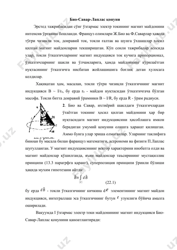 рционал, ўтказгичларнинг шакли ва ўлчамларига, ҳамда майдоннинг кўрилаётган нуқтасининг ўтказгичга нисбатан жойлашишига боғлиқ деган хулосага келдилар. хақиқатан ҳам, масалан, токли тўғри чизиқли ўтказгичнинг магнит индукцияси в ~ i/r0, бу ерда r0 - майдон нуқтасидан ўтказгичгача бўлган масофа. токли битта доиравий ўрамники в ~ i/r, бу ерда r - ўрам радиуси. 22.1-расм. 2. био ва савар, ихтиёрий шаклдаги ўтказгичлардан ўтаётган токнинг ҳосил қилган майдонини ҳар бир нуқтасидаги магнит индукциясини ҳисоблашга имкон берадиган умумий қонунни олишга ҳаракат қилишган. аммо бунга улар эриша олмаганлар. уларнинг таклифига биноан бу масала билан фаранцуз математиги, астрономи ва физиги п.лаплас шуғулланган. у магнит индукциясининг вектор характерини инобатга олди ва магнит майдонлар қўшилганда, яъни майдонлар таъсирининг мустақиллик принципи (13.3 парагрфга қаранг), суперпозиция принципи ўринли бўлиши ҳақида мухим гипотезани айтди: (22.1) бу ерда - токли ўтказгичнинг кичкина d элементининг магнит майдон индукцияси, интеграллаш эса ўтказгичнинг бутун узунлиги бўйича амалга оширилади. вакуумда i ўзгармас электр токи майдонининг магнит индукцияси био-савар-лаплас …