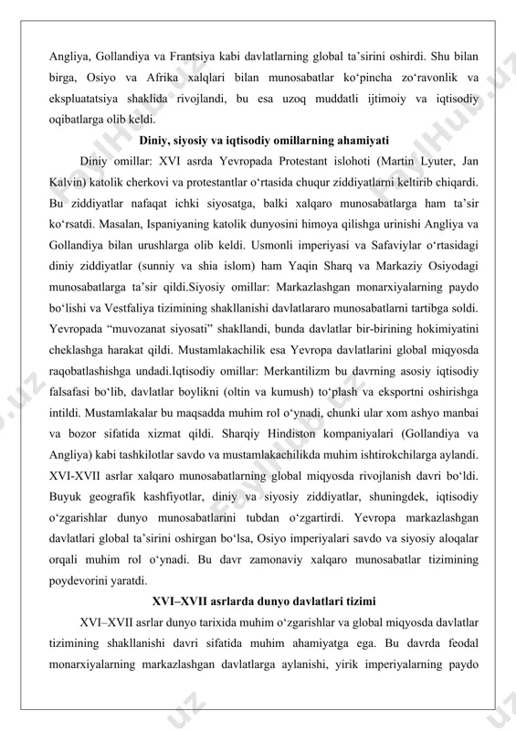 rning asosiy iqtisodiy falsafasi bo‘lib, davlatlar boylikni (oltin va kumush) to‘plash va eksportni oshirishga intildi. mustamlakalar bu maqsadda muhim rol o‘ynadi, chunki ular xom ashyo manbai va bozor sifatida xizmat qildi. sharqiy hindiston kompaniyalari (gollandiya va angliya) kabi tashkilotlar savdo va mustamlakachilikda muhim ishtirokchilarga aylandi. xvi-xvii asrlar xalqaro munosabatlarning global miqyosda rivojlanish davri bo‘ldi. buyuk geografik kashfiyotlar, diniy va siyosiy ziddiyatlar, shuningdek, iqtisodiy o‘zgarishlar dunyo munosabatlarini tubdan o‘zgartirdi. yevropa markazlashgan davlatlari global ta’sirini oshirgan bo‘lsa, osiyo imperiyalari savdo va siyosiy aloqalar orqali muhim rol o‘ynadi. bu davr zamonaviy xalqaro munosabatlar tizimining poydevorini yaratdi. xvi–xvii asrlarda dunyo davlatlari tizimi xvi–xvii asrlar dunyo tarixida muhim o‘zgarishlar va global miqyosda davlatlar tizimining shakllanishi davri sifatida muhim ahamiyatga ega. bu davrda feodal monarxiyalarning markazlashgan davlatlarga aylanishi, yirik imperiyalarning paydo bo‘lishi, shuningdek, diplomatik va savdo aloqalarining rivojlanishi global siyosiy landshaftni shakllantirdi. ushbu maqolada xvi–xvii asrlarda dunyo davlatlari tizimining asosiy xususiyatlari, yirik davlatlarning o‘rni va ular …