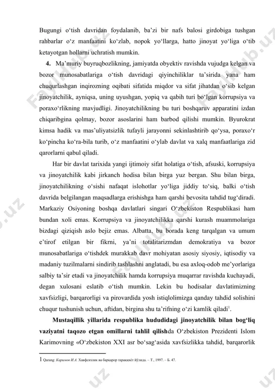 oli emas. korrupsiya va jinoyatchilikka qarshi kurash muammolariga bizdagi qiziqish aslo bejiz emas. albatta, bu borada keng tarqalgan va umum e’tirof etilgan bir fikrni, ya’ni totalitarizmdan demokratiya va bozor munosabatlariga o‘tishdek murakkab davr mohiyatan asosiy siyosiy, iqtisodiy va madaniy tuzilmalarni sindirib tashlashni anglatadi, bu esa axloq-odob me’yorlariga salbiy ta’sir etadi va jinoyatchilik hamda korrupsiya muqarrar ravishda kuchayadi, degan xulosani eslatib o‘tish mumkin. lekin bu hodisalar davlatimizning xavfsizligi, barqarorligi va pirovardida yosh istiqlolimizga qanday tahdid solishini chuqur tushunish uchun, aftidan, birgina shu ta’rifning o‘zi kamlik qiladi . mustaqillik yillarida respublika hududidagi jinoyatchilik bilan bog‘liq vaziyatni taqozo etgan omillarni tahlil qilishda o‘zbekiston prezidenti islom karimovning «o‘zbekiston xxi asr bo‘sag‘asida xavfsizlikka tahdid, barqarorlik shartlari va taraqqiyot kafolatlari» asari metodologik asos hisoblanadi. asar muqaddimasida mustaqillikni qo‘lga kiritgan davlatlar, birinchidan, o‘z xavfsizligi va barqarorligi yo‘lida tahdid bo‘lib turgan muammolarni baholashga yetarli darajada jiddiy munosabatda bo‘lmayotgani; ikkinchidan, bu tahdidlarni oldindan ko‘ra bilishga hamma vaqt ham muvaffaq …