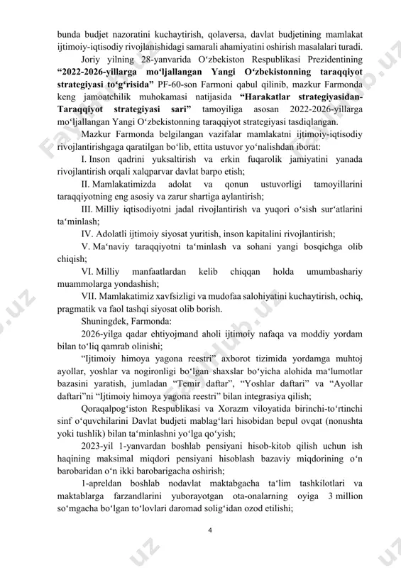 hdan iborat: i. inson qadrini yuksaltirish va erkin fuqarolik jamiyatini yanada rivojlantirish orqali xalqparvar davlat barpo etish; ii. mamlakatimizda adolat va qonun ustuvorligi tamoyillarini taraqqiyotning eng asosiy va zarur shartiga aylantirish; iii. milliy iqtisodiyotni jadal rivojlantirish va yuqori oʻsish surʻatlarini taʻminlash; iv. adolatli ijtimoiy siyosat yuritish, inson kapitalini rivojlantirish; v. maʻnaviy taraqqiyotni taʻminlash va sohani yangi bosqichga olib chiqish; vi. milliy manfaatlardan kelib chiqqan holda umumbashariy muammolarga yondashish; vii. mamlakatimiz xavfsizligi va mudofaa salohiyatini kuchaytirish, ochiq, pragmatik va faol tashqi siyosat olib borish. shuningdek, farmonda: 2026-yilga qadar ehtiyojmand aholi ijtimoiy nafaqa va moddiy yordam bilan toʻliq qamrab olinishi; “ijtimoiy himoya yagona reestri” axborot tizimida yordamga muhtoj ayollar, yoshlar va nogironligi boʻlgan shaxslar boʻyicha alohida maʻlumotlar bazasini yaratish, jumladan “temir daftar”, “yoshlar daftari” va “ayollar daftari”ni “ijtimoiy himoya yagona reestri” bilan integrasiya qilish; qoraqalpogʻiston respublikasi va xorazm viloyatida birinchi-toʻrtinchi sinf oʻquvchilarini davlat budjeti mablagʻlari hisobidan bepul ovqat (nonushta yoki tushlik) bilan …