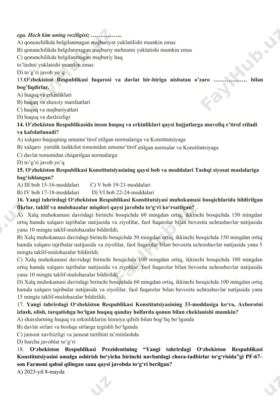 tni amalga oshiradi. ushbu parcha konstitutsiyaning nechanchi moddasi hisoblanadi? a) 18-modda c) 15-modda b) 12-modda d) 17- modda 10. o’zbekiston respublikasida demokiratiya nimaga asoslanadi? a) umuminsoniy prinsiplarga c) hayotiy qarashlarga b) milliy qadriyatlarga d) milliy istiqlol g’oyalariga 11. “davlat o’z faoliyatini inson farovonligini va jamiyat barqaror rivojlanishini ta’minlash maqsadida qonuniylik, ijtimoiy adolat va birdamlik prinsiplari asosida amalga oshiradi.” deb konstitutsiyamizning nechanchi moddasida belgilangan? a) 14-modda c) 17-modda b) 16-modda d) 15-modda 12. kanstitutsiyaning 21-moddasiga ko’ra: har bir inson o‘z shaxsini erkin kamol toptirish huquqiga ega. hech kim uning roziligisiz …………….. a) qonunchilkda belgilanmagan majburiyat yuklatilishi mumkin emas b) qonunchilikda belgilanmagan majburiy mehnatni yuklatishi mumkin emas c) qonunchilikda belgilanmagan majburiy haq to’lashni yuklatishi mumkin emas d) to’g’ri javob yo’q 13.o’zbekiston respublikasi fuqarosi va davlat bir-biriga nisbatan o’zaro ……………… bilan bog’liqdirlar. a) huquq va erkinliklari b) huquq va shaxsiy manfaatlari c) huquq va majburiyatlari d) huquq va daxlsizligi 14. o’zbekiston respublikasida inson …