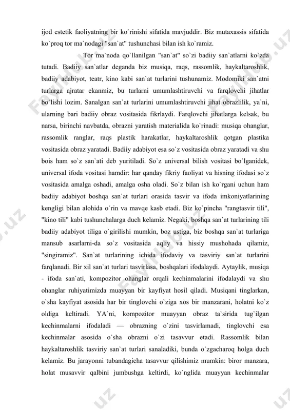 uchun ham badiiy adabiyot boshqa san`at turlari orasida tasvir va ifoda imkoniyatlarining kengligi bilan alohida o`rin va mavqe kasb etadi. biz ko`pincha "rangtasvir tili", "kino tili" kabi tushunchalarga duch kelamiz. negaki, boshqa san`at turlarining tili badiiy adabiyot tiliga o`girilishi mumkin, boz ustiga, biz boshqa san`at turlariga mansub asarlarni-da so`z vositasida aqliy va hissiy mushohada qilamiz, "singiramiz". san`at turlarining ichida ifodaviy va tasviriy san`at turlarini farqlanadi. bir xil san`at turlari tasvirlasa, boshqalari ifodalaydi. aytaylik, musiqa - ifoda san`ati, kompozitor ohanglar orqali kechinmalarini ifodalaydi va shu ohanglar ruhiyatimizda muayyan bir kayfiyat hosil qiladi. musiqani tinglarkan, o`sha kayfiyat asosida har bir tinglovchi o`ziga xos bir manzarani, holatni ko`z oldiga keltiradi. ya`ni, kompozitor muayyan obraz ta`sirida tug`ilgan kechinmalarni ifodaladi — obrazning o`zini tasvirlamadi, tinglovchi esa kechinmalar asosida o`sha obrazni o`zi tasavvur etadi. rassomlik bilan haykaltaroshlik tasviriy san`at turlari sanaladiki, bunda o`zgacharoq holga duch kelamiz. bu jarayonni tubandagicha tasavvur qilishimiz mumkin: biror manzara, holat musavvir …