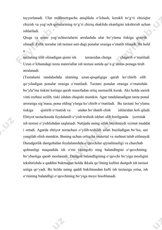 o‘lchash va rejalash kerak bo‘ladi. buning uchun maxsus asboblardan foydalaniladi. o‘lchash deb yog‘och materialdning o‘lchamlarini va shaklini aniqlashni aytiladi. bu asboblarga chizg‘ichlar, matr, ruletka, go‘niyalar, xatkash transporti va o‘lchov andozalari kiradi. chizg‘ichlar yog‘och, metall, plastmassa yoki boshqa materiallardan bir necha santimetrdan bir metrgacha uzunlikda millimetrlarga bo‘lingan xolda tayyorlanadi. ular millimetrgacha aniqlikda o‘lchash, kerakli to‘g‘ri chiziqlar chizish va yog‘och qirralarining to‘g‘ri chiziq shaklida ekanligini tekshirish uchun ishlatiladi. qisqa va ensiz yog‘ochtaxtalarni arralashda ular bo‘ylama tiskiga qistirib olinadi. enlik taxtalar ish taxtasi usti-dagi ponalar orasiga o‘rnatib tilinadi. bu holda taxtaning tilib olinadigan qismi ish taxtasidan chetga chiqarib o‘rnatiladi. uzun o‘lchamdagi taxta materiallar ish taxtasi ustida qo‘z-g‘almas ponaga tirab arralanadi. (taxtalarni randalashda ularning uzun-qisqaligiga qarab ko‘chirib olib qo‘yiladigan ponalar orasiga o‘rnatiladi. taxtani ponalar orasiga o‘rnatishda bo‘yla"ma tiskini ketinga qarab masofadan ortiq surmaslik kerak. aks holda surish vinti rezbasi uzilib, tiski ishdan chiqishi mumkin. agar randalanadigan taxta ponalarorasiga sig‘masa, pona olding‘ylarga ko‘chirib o‘rnatiladi. bu …