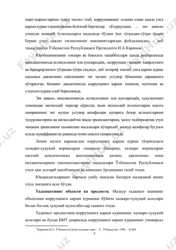 ислоҳотларни амалга оширишнинг энг муҳим устувор вазифалари қаторига бозор ислоҳотларини чуқурлаштириш ва иқтисодиётни янада эркинлаштириш, ҳалол тадбиркорлик учун чинакам эркинликни таъминлаш масалалари кўтарилиб, мазкур вазифалар бугунги кунда муваффақиятли равишда изчил амалга оширилмокда. лекин шунга қарамасдан коррупцияга қарши кураш тўғрисидаги халқаро-ҳуқуқий нормаларни самарали бажариш, халқаро нормаларни миллий қонунчиликка имплементация қилиш, давлатимиз ички механизмларини такомиллаштириш масалалари ўзбекистон республикаси учун ҳам долзарб ҳисобланади ва комплекс ўрганишни талаб этади. юқоридагиларнинг барчаси ушбу мавзуни битирув малакавий ишим учун танлашга асос бўлди. тадқиқотнинг объекти ва предмети. мазкур тадқиқот ишининг объектини коррупцияга қарши курашиш бўйича халқаро-ҳуқуқий асослари билан боғлиқ ҳуқуқий муносабатлар ташкил этади. тадқиқот предметини коррупцияга қарши курашнинг халқаро-ҳуқуқий асослари ва бунда бмт доирасида коррупцияга қарши курашнинг универсал халқаро ҳуқуқий асослари, минтақавий халқаро ҳуқуқий асослари ва миллий қонунчилик нормалари ҳолати ҳамда уларни такомиллаштиришга доир масалалар ташкил этади. тадқиқот мақсади – коррупция жиноятининг назарий асосларини ва коррупцияга қарши курашиш бўйича халқаро-ҳуқуқий ҳужжатларни таҳлил этиш ва ушбу ҳужжатлар ёрдамида …