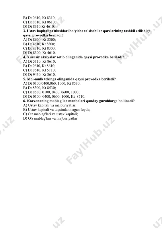 ning qiymati; d) uning aksiyadorlari sotib oladigan aksiyalarining nominal qiymatidan iborat bo‘ladi. 2. e’lon qilingan aksiyadorlik kapitaliga qaysi provodka beriladi? a) dt 4610, kt 8310; b) dt 0610, kt 8310; c) dt 8310, kt 0610; d) dt 8310,kt 4610. 3. ustav kapitaliga ulushlari bo‘yicha ta’sischilar qarzlarining tashkil etilishiga qaysi provodka beriladi? a) dt 8600, kt 8300; b) dt 4610, kt 8300; c) dt 8710, kt 8300; d) dt 8300, kt 4610. 4. xususiy aksiyalar sotib olinganida qaysi provodka beriladi? a) dt 5110, kt 8610; b) dt 9610, kt 8610; c) dt 8610, kt 5110; d) dt 9430, kt 8610. 5. mol-mulk tekinga olinganida qaysi provodka beriladi? a) dt 0100,0400,060, 1000, kt 8530; b) dt 8300, kt 8530; c) dt 8530, 0100, 0400, 0600, 1000; d) dt 0100, 0400, 0600, 1000, kt 8710. 6. korxonaning mablag'lar manbalari qanday guruhlarga bo'linadi? a) ustav kapitali va majburiyatlar; b) ustav kapitali va taqsimlanmagan foyda; …