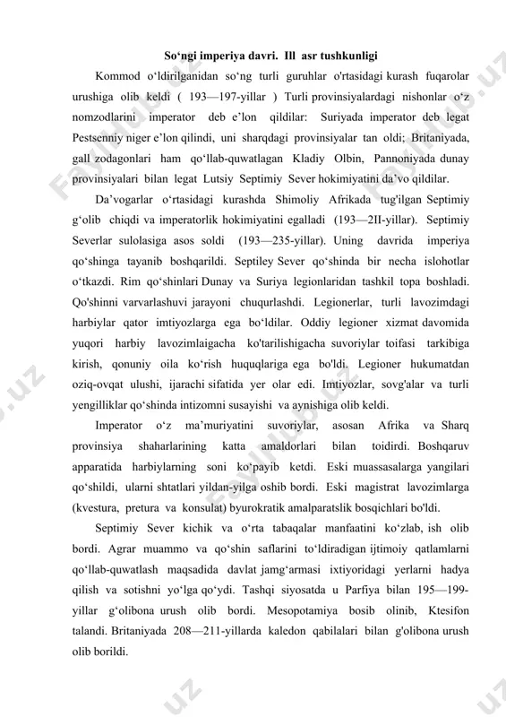 quwatlash maqsadida davlat jamg‘armasi ixtiyoridagi yerlarni hadya qilish va sotishni yo‘lga qo‘ydi. tashqi siyosatda u parfiya bilan 195—199-yillar g‘olibona urush olib bordi. mesopotamiya bosib olinib, ktesifon talandi. britaniyada 208—211-yillarda kaledon qabilalari bilan g'olibona urush olib borildi. severlarni navbatdagi vakili karakalla (211—217-yillar) qo'shin va boshqaruv xarajatlarini qoplash maqsadida soliq to'lovchilar sonini oshirishni ko‘zlab 212-yilda provinsiyalarni barcha erkin aholisini rim fuqarosi deb e’lon qildi, lekin ular immunitetdan mahrum qilinib soliq to'lovchilarga aylandilar. senatning mavqeyini pasaytirish va qo‘shinlarga tayanishni imperatorning o‘g‘li mark avreliy antoniy karakalla davom ettirdi. karakalla 212-yilda imperiyaning barcha erkin aholisiga rim fuqarolik huquqini bergan mashhur ediktini e’lon qildi. imperator 215-yilda aleksandriyada undan norozi boigan aholisidan qattiq o‘ch oldi. keyingi yil karakalla parfiyaga tinchlik va do'stlikni taklif qidi. ammo u parfiyaga bostirib kirib ko‘pgina parfiya zodagonlarini qirib tashladi. arbela shahrini talon-taroj qildi. karakalla 35 yoshida fitna qurboni boidi . tez orada karakallaning o‘gay onasini singlisi mezani nevarasi variy avit bassian legionlar …