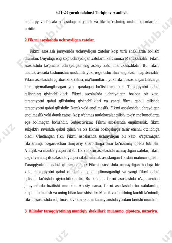 va taqqoslash, ularning tahlil qilinishi va nazariy va amaliy fikrlar bo'lishi. maqbul qilish: tushunchalar asosida fikr o'zgarishlari va yangi ma'lumotlar va : tushunchalarni qabul qilish va qonunlarga muvofiq qarash. fikr o'zgarishlari ko'rsatkichlar olish. amaliyot: tushunchalarning amaliy o'ziq-ovqati, har bir shaklda ma'lumotlarni o'rganish va amal qilishni o'z ichiga oladi. tushunchalar, ko'p qatorlarda, ifodaning, tahlilning, va tahlilning ko'nikmalariga, sharoitlarga, va ma'naviy muhitga bog'liq bo'lgani uchun, ularning o'zara aloqasi va ma'nosi o'zgaradi. ularning qo'llanishi, ma'lumotlarni o'rganishda, o'z fikrini tushunishda, va amaliyotda samarali bo'lishda yordam beradi. bu shakllanishi va qo'llanishi, 651-23 guruh talabasi to‘lqinov asadbek mantiqiy va falsafa sohasidagi o'rganish va fikr ko'rishning muhim qismlaridan biridir. 2.fikrni asoslashda uchraydigan xatolar. fikrni asoslash jarayonida uchraydigan xatolar ko'p turli shakllarda bo'lishi mumkin. quyidagi eng ko'p uchraydigan xatolarni keltiramiz: mantikasizlik: fikrni asoslashda ko'pincha uchraydigan eng asosiy xato, mantikasizlikdir. bu, fikrni mantik asosida tushunishni unutmish yoki esge oshirishni anglatadi. tajribasizlik: fikrni asoslashda tajribasizlik xatosi, ma'lumotlarni yoki fikrni asoslangan …
