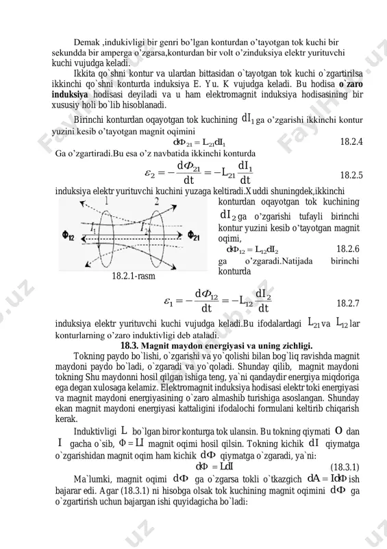 itning magnit singdiruvchanligiga bog’liq bo’ladi. shu ma'noda, g’altakning induktivligi- yakkalangan o’tkazgichning elektr sig’imining analogidir.induktivlik birligi qilib xalqaro tizimda genri(gn) qabul qilingan. o’zinduksiya elektr yurituvchi kuchining qiymatini topish uchun faradey – maksvell ifodasidan ifodasidan vaqt bo’yicha hosila olish kerak. dt di l dt dф zindo ' 18.2.3 demak ,indukivligi bir genri bo’lgan konturdan o’tayotgan tok kuchi bir sekundda bir amperga o’zgarsa,konturdan bir volt o’zinduksiya elektr yurituvchi kuchi vujudga keladi. ikkita qo`shni kontur va ulardan bittasidan o`tayotgan tok kuchi o`zgartirilsa ikkinchi qo`shni konturda induksiya e. yu. k vujudga keladi. bu hodisa o`zaro induksiya hodisasi deyiladi va u ham elektromagnit induksiya hodisasining bir xususiy holi bo`lib hisoblanadi. birinchi konturdan oqayotgan tok kuchining 1di ga o’zgarishi ikkinchi kontur yuzini kesib o’tayotgan magnit oqimini 12121 dil dф  18.2.4 ga o’zgartiradi.bu esa o’z navbatida ikkinchi konturda dt di l dt dф 1 21 21 2  18.2.5 induksiya elektr yurituvchi kuchini yuzaga keltiradi.xuddi shuningdek,ikkinchi konturdan …