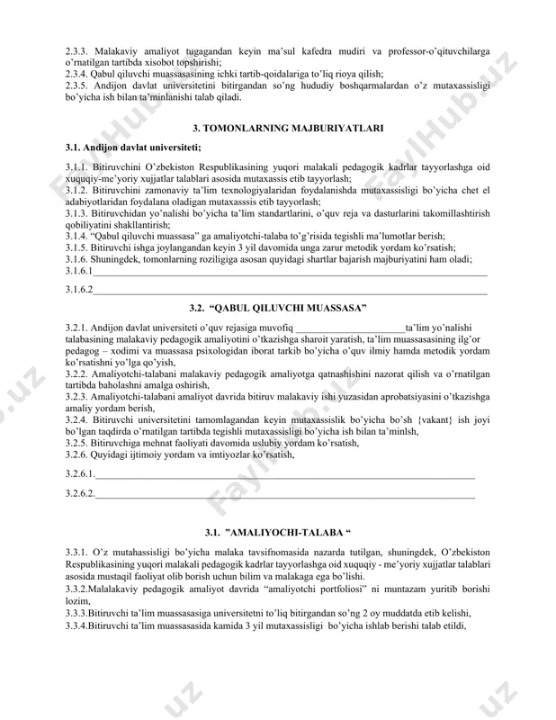 im yo’nalishlari va mutaxasisliklari bo’yicha ehtiyoj ko’p bo’lgan taqdirda “qabul qiluvchi muassasa” larni tender asosida tanlash; 2.1.2. amaliyotchi talabaning malakaviy pedagogik amaliyotini o’tashi va andijon davlat universitetini bitirgandan so’ng ish bilan ta’minlanishi uchun “qabul qiluvchi muassasa” ning moddiy-texnikaviy bazasini o’rganish va shu asosida tegishli takliflar kiritish. 2.2. “qabul qiluvchi muassasa” 2.2.1. “andijon davlat universiteti” o’quv reja va daturlari bilan tanishish hamda ularni takomillashtirish yuzasidan o’z takliflarini berish; 2.2.2 “amaliyotchi talaba” ning davlat imtixonlarida attestatsiya komissiyasi a’zolari sifatida qatnashish; 2.2.3. andijon davlat universiteti ta’lim yo’nalishlarining o’quv rejasiga muvofiq amaliyotchi talabaning malakaviy pedagogik amaliyotini o’tkazishga sharoit yaratish; 2.2.4. amaliyotchi-talabani ta’lim muassasasi o’quv fanlari dasturlari hamda darsliklari bilan tanishtirish; 2.2.5. amaliyotchi-talabaga malakali mutaxassislarni biriktirish; 2.2.6. amaliyotchi-talabani tarbiyaviy ishlarini o’tkazishga tayyorlash va o’z tajribalarini ularga o’rgatish; 2.2.7. amaliyotchi-talabaga malakaviy pedagogik amaliyotga qatnashishini nazorat qilish va o’rnatilgan tartibda baxolashni amalga oshiradi. 2.3. “amaliyotchi talaba”; 2.3.1. ta’lim yo’nalishi o’quv rejasida belgilanmagan malakaviy pedagogik amaliyotini “qabul qiluvchi …