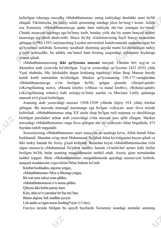 r hijriy 754 yilda (melodiy 1353-1354 yillaming qish faslida) sirdaryo atrofida yozilgan. «muhabbatnoma» oltin o‘rda hukmdorlaridan bo‘lgan muhammad jonibekning (1342-1357) sirdaryo muzofotidagi amaldori muhammadxojabekning taklifi bilan qish faslida ijod etilganligi asarda shoir tomonidan quyidagicha bayon etilgan: ko'rinadiki, «shakartek til bila olamni tut»gan xorazmiy «muhabbatnoma»gacha ham badiiy ijod bobida yetarli tajribaga ega qalamkashlardan biri edi. ikki tilni ham (forsiy va turkiy) hayotdan olgan zavqini badiiy va ravon ifodalash darajasida bilgan shoir dastlab zamona zayliga ko‘ra, forsiyda qalam tebratdi. parchada muhammad jonibek tilidan keltirilgan ishoraga muvofiq «muhabbatnoma» uning turkiydagi dastlabki asari bo'lib chiqadi. fikrimizcha, bu badiiy uslub qirrasining satrdagi jilosi bo‘mog‘i lozim. aslida esa xorazmiy «muhabbatnoma»ga qadar ham turkiyda she’riar yaratgan ko‘rinadi. chunki muayyan tajribaga ega bo'lmay turib, bunday yirik she’riy asami bunyod etishni tasawurga sig‘dirish dushvordir. shayx sa’diy «guliston»ining sayfi saroyi tomonidan qilingan (139o-1391) tarjimasining leyden universiteti kutubxonasida saqlanayotgan bir qo'lyozmasi tarkibida xorazmiy taxallusli shoiming quyida matni ko'chiriladigan turkiy g‘azali uchraydiki, …