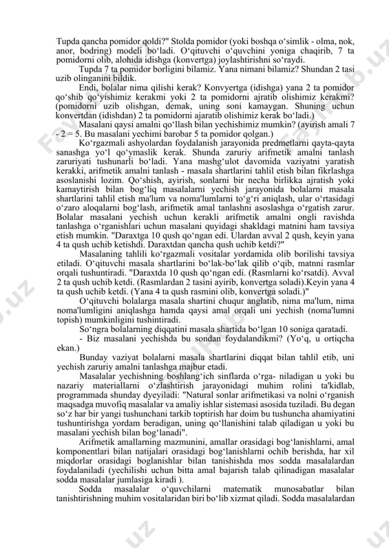 ga yana bir gala chumchuqlar kelib qo‘shilgach, qushlarning soni 9 ta bo‘ldi. inga necha qush kelib qo‘shildi?". bolalar mashg‘ulot davomida namoyish taxtasida (nabornoe polotno) 6 ta qush tasvirini terib qo‘yadilar. keyin ularning soni 9 taga etgunga qadar qushlar tasvirini qo‘shib tyeradilar. (har gal bir donadan qushib borishlari ham mumkin). so‘ng uyaga kelib qo‘shilgan qushlar sonini ko‘rsatadilar. ko‘rgazmali vositalar yordamida vaziyatni bolalar tushunib olishlariga, keyinchalik esa, shu mazmundagi masalalarni yechishda harakat yo‘lini to‘g‘ri tanlashlariga omil bo‘ladi. bu bosqichda arifmetik amallarni tanlash haqidagi masalalarni ko‘tarish ham maqsadga muvofiq emas, chunki, yechim qushlarni bevosita sanab chiqish yo‘li bilan hal etiladi. o‘quvchilar shunday vazifalarni bajaradilar: "stol ustida 4 piyola bor. stakanlar soni esa undan 2 ta ko‘proq. stolda qancha stakanlar borligini ko‘rsating!" bolalar namuna doskasiga 4 ta piyolani tyeradilar. pastiga esa shunga va yana 2 ta stakanni tyeradilar. so‘ngra stolda qancha stakan borligini ko‘rsatadilar. tayyorgarlik bosqichida ko‘rgazmali vositalardan keng foydalanish bolalarning hisoblash ko‘nikmalarini mukammallashtiruviga …