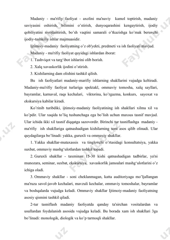 alar, ommaviy tomoshalar, bayramlar va boshqalarda vujudga keladi. ommaviy shakllar ijtimoiy-madaniy faoliyatning asosiy qismini tashkil qiladi. 2-tur tasniflash madaniy faoliyatda qanday ta'sirchan vositalardan va usullardan foydalanish asosida vujudga keladi. bu borada xam ish shakllari 3ga bo’linadi: monologik, diologik va ko’p tarmoqli shakllar. 1. monologik shakllar - bu notiqning ogzaki, «jonli» so’zi xamda boshqa ta'sirchan vositalar orqali auditoriyaga axborotlar beradigan tadbirlar. masalan, ma'ruza, doklad, axborot va boshqalar. 2. diologik shakllar bular asosan, muloqot, suxbat, fikr almashishlardan iborat bo’lib, unga suxbat, munozara, uchrashuv, savol-javob kechalari kiradi. 3. ko’p tarmoqli shakllar deganda monologik va diologik shakllar bilan bir qatorda boshqa ta'sirchan vositalardan foydalanish mumkin bo’lgan tadbirlar tushuniladi. masalan, ogzaki jurnal, mavzuli kechalar. madaniy - ma'rifiy faoliyatning uch asosiy bo’gini mavjud bo’lib, bular: madaniyat, ma'naviyat va ma'rifatdan iborat. madaniyat arabcha «madina» (shaxar kentlar) so’zidan kelib chiqqan. arablar kishilar xayotini ikki turga bo’lib, birini badaviy yoki saxroyi turmush, ikkinchisini madaniy turmush deb ataganlar. badaviylik bu …