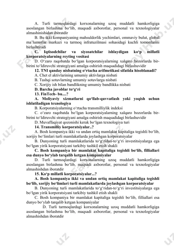 likka nisbati 10. strategik tizimlar...? a. turli tarmoqlardagi korxonalarning uzoq muddatli hamkorligiga asoslangan birlashma bо‘lib, maqsadi axborotlar, personal va texnologiyalar almashinishidan iboratdir b. о‘zaro raqobatda bо‘lgan korporatsiyalarning xalqaro bozorlarda bir-birini tо‘ldiruvchi strategiyani amalga oshirish maqsadidagi birlashuvidir c. chet el aktivlarining umumiy aktivlarga nisbati d. xorijiy ish bilan bandlikning umumiy bandlikka nisbati 11. transmilliylik indeksi (tni), bu...? a. turli tarmoqlardagi korxonalarning uzoq muddatli hamkorligiga asoslangan birlashma bо‘lib, maqsadi axborotlar, personal va texnologiyalar almashinishidan iboratdir b. bu ikki kompaniyaning mahsuldorlik yechimlari, ommaviy bulut, global ma’lumotlar markazi va tarmoq infratuzilmasi sohasidagi kuchli tomonlarini birlashtiradi c. iqtisodchilar va siyosatchilar ishlaydigan kо‘p millatli korporatsiyalarning reyting vositasi d. о‘zaro raqobatda bо‘lgan korporatsiyalarning xalqaro bozorlarda bir-birini tо‘ldiruvchi strategiyani amalga oshirish maqsadidagi birlashuvidir 12. tni qanday nisbatning о‘rtacha arifmetikasi sifatida hisoblanadi? a. chet el aktivlarining umumiy aktivlarga nisbati b. tashqi sotuvlarning umumiy sotuvlarga nisbati c. xorijiy ish bilan bandlikning umumiy bandlikka nisbati d. barcha javoblar tо‘g‘ri 13. fintech- …