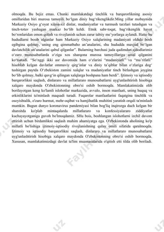tili, dini, ijtimoiy kelib chiqishi, e’tiqodi, shaxsi va ijtimoiy mavqeidan qat’i nazar, qonun oldida tengdirlar”, deb ko‘rsatilgan. bu asosiy qonunda shunchaki belgilanmasdan, amalda ham namoyon bo‘lmoqda. buni nafaqat jamiyatning har bir fuqarosi his qilmoqda, ayni paytda jahon hamjamiyati e’tirof etmoqda, o‘zbek modelining mazkur masaladagi tajribasidan namuna olmoqda. bu bejiz emas. chunki mamlakatdagi tinchlik va barqarorlikning asosiy omillaridan biri murosa tamoyili bo‘lgan diniy bag‘rikenglikdir.ming yillar mobaynida markaziy osiyo g‘oyat xilma-xil dinlar, madaniyatlar va turmush tarzlari tutashgan va tinch-totuv yashagan markaz bo‘lib keldi. etnik sabr-toqat, bag‘rikenglik hayot bo‘ronlaridan omon qolish va rivojlanish uchun zarur tabiiy me’yorlarga aylandi. hatto bu hududlarni bosib olganlar ham markaziy osiyo xalqlarining madaniyati oldida bosh egibgina qolmay, uning eng qimmatbaho an’analarini, shu hududda mavjud bo‘lgan davlatchilik an’analarini qabul qilganlar”. bularning barchasi juda qadimdan ajdodlarimiz o‘zaro munosabatlarda o‘ziga xos sharqona murosa tamoyillariga amal qilganini ko‘rsatadi. “so‘nggi ikki asr davomida ham o‘zlarini “madaniyatli” va “ma’rifatli” hisoblab kelgan davlatlar ommaviy qirg‘inlar …