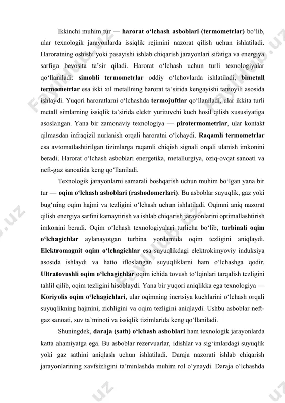 lda uzatadi. bosim o‘lchash asboblari neft-gaz sanoati, kimyo sanoati, energetika va suv ta’minoti tizimlarida keng qo‘llaniladi. ikkinchi muhim tur — harorat o‘lchash asboblari (termometrlar) bo‘lib, ular texnologik jarayonlarda issiqlik rejimini nazorat qilish uchun ishlatiladi. haroratning oshishi yoki pasayishi ishlab chiqarish jarayonlari sifatiga va energiya sarfiga bevosita ta’sir qiladi. harorat o‘lchash uchun turli texnologiyalar qo‘llaniladi: simobli termometrlar oddiy o‘lchovlarda ishlatiladi, bimetall termometrlar esa ikki xil metallning harorat ta’sirida kengayishi tamoyili asosida ishlaydi. yuqori haroratlarni o‘lchashda termojuftlar qo‘llaniladi, ular ikkita turli metall simlarning issiqlik ta’sirida elektr yurituvchi kuch hosil qilish xususiyatiga asoslangan. yana bir zamonaviy texnologiya — pirotermometrlar, ular kontakt qilmasdan infraqizil nurlanish orqali haroratni o‘lchaydi. raqamli termometrlar esa avtomatlashtirilgan tizimlarga raqamli chiqish signali orqali ulanish imkonini beradi. harorat o‘lchash asboblari energetika, metallurgiya, oziq-ovqat sanoati va neft-gaz sanoatida keng qo‘llaniladi. texnologik jarayonlarni samarali boshqarish uchun muhim bo‘lgan yana bir tur — oqim o‘lchash asboblari (rashodomerlari). bu asboblar suyuqlik, gaz yoki bug‘ning oqim …