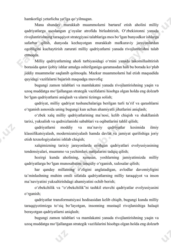 idan himoyalanishda milliy qadriyatlarga tayanishga qaratilgan ishlar tizimi shakllanmaganligi kuzatilmoqda; tо‘rtinchidan, milliy qadriyatlarni har bir insonning hayotiy e’tiqodiga aylantirish, bu borada har bir fuqaroda shaxsiy javobgarlikni kuchaytirish, har bir insonning jamoatchilik oldidagi majburiyatini oshirish, aholini tashvishga solayotgan muammolarga yuzaki munosabatda bо‘lish holatlarining oldini olishga qaratilgan ishlarni takomillashtirish ijtimoiy zaruriyat sifatida saqlanib qolmoqda. beshinchidan, milliy qadriyatlarni singdirishga qaratilgan tarbiyaviy jarayonni tashkil etish, bu boradagi targ‘ibot ishlarini jonlantirish va milliy qadriyatlar yо‘nalishidagi tadbirlarni tashkil etishda davlat va jamoat tashkilotlari, fuqarolik jamiyati institutlari, ommaviy axborot vositalari va xususiy sektorning hamkorligi yetarlicha yо‘lga qо‘yilmagan. mana shunday murakkab muammolarni bartaraf etish aholini milliy qadriyatlarga asoslangan g‘oyalar atrofida birlashtirish, о‘zbekistonni yanada rivojlantirishning taraqqiyot strategiyasi talablariga mos bо‘lgan bunyodkor ishlarga safarbar qilish, dunyoda kechayotgan murakkab mafkuraviy jarayonlardan ogohligini kuchaytirish zarurati milliy qadriyatlarni yanada rivojlantirishni talab etmoqda. milliy qadriyatlarning aholi tarbiyasidagi о‘rnini yanada takomillashtirish borasida qator ijobiy ishlar amalga oshirilganiga qaramasdan hali bu borada kо‘plab jiddiy muammolar saqlanib …