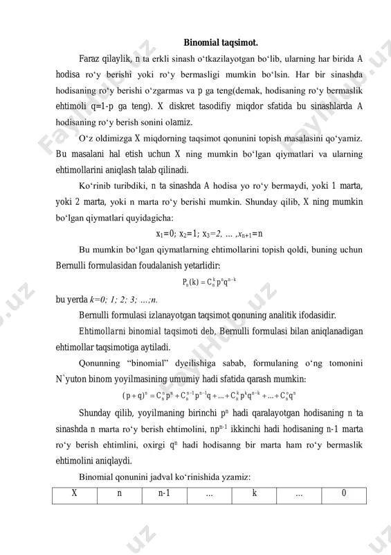 qiymatlari quyidagicha: x1=0; x2=1; x3=2, … ,xn+1=n bu mumkin bo‘lgan qiymatlarning ehtimollarini topish qoldi, buning uchun bernulli formulasidan foudalanish yetarlidir: knnk nn qpckp )( bu yerda k=0; 1; 2; 3; …;n. bernulli formulasi izlanayotgan taqsimot qonuning analitik ifodasidir. ehtimollarni binomial taqsimoti deb, bernulli formulasi bilan aniqlanadigan ehtimollar taqsimotiga aytiladi. qonunning “binomial” dyeilishiga sabab, formulaning o‘ng tomonini n`yuton binom yoyilmasining umumiy hadi sfatida qarash mumkin: no n knkk n nn n nn n n qcqpcqpcpcqp   ......)( 11 shunday qilib, yoyilmaning birinchi pn hadi qaralayotgan hodisaning n ta sinashda n marta ro‘y berish ehtimolini, npn-1 ikkinchi hadi hodisaning n-1 marta ro‘y berish ehtimlini, oxirgi qn hadi hodisanng bir marta ham ro‘y bermaslik ehtimolini aniqlaydi. binomial qonunini jadval ko‘rinishida yzamiz: x n n-1 … k … 0 p pn npn-1q … knkл т qpс  … qn misol. tanga ikki marta tashlandi. gerbli tomon tushish sonini bildiruvchi x tasodifiy miqdorning taqsimot …
