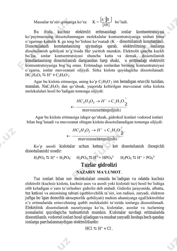 hno3, ishqorlar, masalan, naoh, koh, ca(oh)2 va deyarli hamma tuzlar kiradi. ko’pgina kislotalar, masalan, н2s, hcn, h2co3, hcio, ch3cooh va ko’pgina asoslar, chunonchi, fe(oh)3, ca(oh)2, nh4oh, cu(oh)2 kuchsiz elektrolitlardir. kuchsiz elektrolitning dissotsilanish qaytar protsess bo’lib, u quyidagicha ifodalanadi: ab = a+ + b- massalar ta‘siri qonuniga ko’ra: k = bo’ladi. bu ifoda kuchsiz elektrolit eritmasidagi ionlar kontsentratsiyasi ko’paytmasining dissotsilanmagan molekulalar kontsentratsiyasiga nisbati biror o’zgarmas kattalik k ga teng bo’lishini ko’rsatadi (k – dissotsilanish konstantasi). dissotsilanish konstantasining qiymatiga qarab, elektrolitning ionlarga dissotsilanish qobilyati to’g’risida fikr yuritish mumkin. elektrolit qancha kuchli bo’lsa, ionlar kontsentratsiyasi shuncha katta va demak, dissotsilanish konstantasining dissotsilanish darajasidan farqi shuki, u eritmadagi elektrolit kontsentratsiyasiga bog’liq emas. eritmadagi ionlardan birining kontsentratsiyasi o’zgarsa, ionlar muvozanati siljiydi. sirka kislota quyidagicha dissotsilanadi: нс2н3о2  н+ + с2н3о - 2 agar bu kislota eitmasiga, uning ko’p с2н3о - 2 ion beradigan eruvchi tuzidan, masalan, naс2н3о2 dan qo’shsak, yuqorida keltirilgan muvozanat sirka kislota molekulalari …