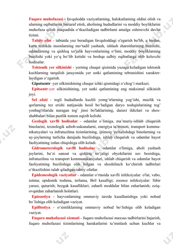ar uchun xos bo`lgan xavfli omillar ta’sirini bartaraf etishga yo'naltirilgan avariva-qutqaruv va boshqa kechiktirib bo'lmaydigan ishlar majmuyi. fv - favqulodda vaziyatlar vazirligi avariyalar, halokatlar va tabiiy ofatlar tufayli vujudga kelgan favqulodda vaziyatlarning oldini olish va ularning oqibatlarini bartaraf etish sohasidagi ishlarga rahbarlikni hamda ularni muvofiqiashtirib borish ishlarini amalga oshiruvchi markaziy davlat boshqaruvi organi hisoblanadi. fuqaro muhofazasi - favqulodda vaziyatlarning, halokatlarning oldini olish va ularning oqibatlarini bartaraf etish, aholining hududlarini va moddiy boyliklarini muhofaza qilish maqsadida o‘tkaziladigan tadbirlami amalga oshiruvchi davlat tizimi. tabiiy ofat - tabiatda yuz beradigan favquloddagi o'zgarish bo'lib, u birdan, katta tezlikda insonlarning mo‘tadil yashash, ishlash sharoitlarining buzilishi, odamlarning va qishloq xo'jalik hayvonlarining o‘limi, moddiy boyliklarning buzilishi yoki yo‘q bo‘lib ketishi va boshqa salbiy oqibatlarga olib keluvchi hodisalar. tektonik yer silkinishi - yerning chuqur qisimida yuzaga keladigan tektonik kuchlarning tarqalish jarayonida yer ustki qatlamining tebranishini xarakter- laydigan o‘zgarish. gipotsentr -yer silkinishining chuqur ichki qismidagi o‘chog‘i markazi. epitsentr-yer silkinishining, …