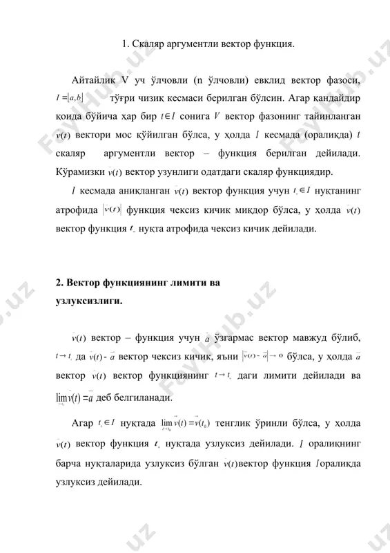 яларни дифференциаллаш. 4. вектор функцияларни интеграллаш. 5. такрорлаш учун саволлар. 6. уйга вазифа. 1. скаляр аргументли вектор функция. айтайлик v уч ўлчовли (n ўлчовли) евклид вектор фазоси, тўғри чизиқ кесмаси берилган бўлсин. агар қандайдир қоида бўйича ҳар бир сонига вектор фазонинг тайинланган вектори мос қўйилган бўлса, у ҳолда кесмада (оралиқда) скаляр аргументли вектор – функция берилган дейилади. кўрамизки вектор узунлиги одатдаги скаляр функциядир. кесмада аниқланган вектор функция учун нуқтанинг атрофида функция чексиз кичик миқдор бўлса, у ҳолда вектор функция нуқта атрофида чексиз кичик дейилади. 2. вектор функциянинг лимити ва узлуксизлиги. вектор – функция учун ўзгармас вектор мавжуд бўлиб, да вектор чексиз кичик, яъни бўлса, у ҳолда вектор вектор функциянинг даги лимити дейилади ва деб белгиланади. агар нуқтада тенглик ўринли бўлса, у ҳолда вектор функция нуқтада узлуксиз дейилади. оралиқнинг барча нуқталарида узлуксиз бўлган вектор функция оралиқда узлуксиз дейилади. 3. вектор – функцияни дифференциаллаш. i оралиқда t(i нуқта олиб, t га (t …
