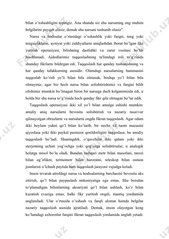 nimizda edi, u holda biz shu narsa to’g’risida hech qanday fikr qila olmagan bo’lar edik. taqqoslash operasiyasi ikki xil yo’l bilan amalga oshishi mumkin: amaliy aniq narsalarni bevosita solishtirish va nazariy tasavvur qilinayotgan obrazlarni va narsalarni ongda fikran taqqoslash. agar odam ikki boylam yukni qo’l bilan ko’tarib, bir necha xil taom mazasini qiyoslasa yoki ikki paykal paxtazor qosildorligini taqqoslasa, bu amaliy taqqoslash bo’ladi. shuningdek, o’quvchilar ikki qalam yoki ikki sterjenning uchini yog’ochga yoki qog’ozga solishtirsalar, u analogik holatga misol bo’la oladi. bundan tashqari metr bilan masofani, tarozi bilan og’irlikni, termometr bilan haroratni, teleskop bilan osmon jismlarini o’lchash paytida ham taqqoslash jarayoni vujudga keladi. inson tevarak-atrofdagi narsa va hodisalarning barchasini bevosita aks ettirish, qo’l bilan paypaslash imkoniyatiga ega emas. shu boisdan to’planadigan bilimlarning aksariyati qo’l bilan ushlash, ko’z bilan kuzatish evaziga emas, balki fikr yuritish orqali, mantiq yordamida anglaniladi. ular o’rtasida o’xshash va farqli alomat hamda belgilar nazariy taqqoslash asosida ajratiladi. …