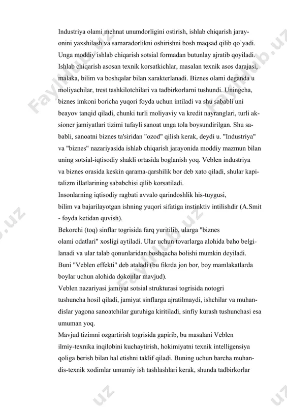 oliyaviy va kredit nayranglari, turli ak- sioner jamiyatlari tizimi tufayli sanoat unga tola boysundirilgan. shu sa- babli, sanoatni biznes ta'siridan "ozod" qilish kerak, deydi u. "industriya" va "biznes" nazariyasida ishlab chiqarish jarayonida moddiy mazmun bilan uning sotsial-iqtisodiy shakli ortasida boglanish yoq. veblen industriya va biznes orasida keskin qarama-qarshilik bor deb xato qiladi, shular kapi- talizm illatlarining sababchisi qilib korsatiladi. insonlarning iqtisodiy ragbati avvalo qarindoshlik his-tuygusi, bilim va bajarilayotgan ishning yuqori sifatiga instinktiv intilishdir (a.smit - foyda ketidan quvish). bekorchi (toq) sinflar togrisida farq yuritilib, ularga "biznes olami odatlari" xosligi aytiladi. ular uchun tovarlarga alohida baho belgi- lanadi va ular talab qonunlaridan boshqacha bolishi mumkin deyiladi. buni "veblen effekti" deb ataladi (bu fikrda jon bor, boy mamlakatlarda boylar uchun alohida dokonlar mavjud). veblen nazariyasi jamiyat sotsial strukturasi togrisida notogri tushuncha hosil qiladi, jamiyat sinflarga ajratilmaydi, ishchilar va muhan- dislar yagona sanoatchilar guruhiga kiritiladi, sinfiy kurash tushunchasi esa umuman yoq. mavjud tizimni …
