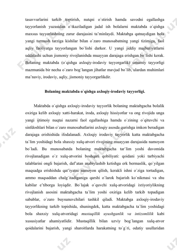 i bilan o`zaro munosabatlarini axloqiy asosda qurishga imkon beradigan darajaga erishishida ifodalanadi. axloqiy irodaviy tayyorlik katta maktabgacha ta`lim yoshidagi bola shaxsiy xulq-atvori rivojining muayyan darajasida namoyon bo`ladi. bu munosabatda bolaning maktabgacha tar`lim yoshi davomida rivojlanadigan o`z xulq-atvorini boshqari qobiliyati: qoidani yoki tarbiyachi talablarini ongli bajarish, daf’atan asabiylashib ketishga erk bermaslik, qo`yilgan maqsadga erishishda qat’iyatni namoyon qilish, kerakli ishni o`ziga tortadigan, ammo maqsaddan chalg`itadiganiga qarshi o`larok bajarish ko`nikmasi va shu kabilar e’tiborga loyiqdir. bo`lajak o`quvchi xulq-atvoridagi ixtiyoriylikning rivojlanish asosini maktabgacha ta`lim yoshi oxiriga kelib tarkib topadigan sabablar, o`zaro buysunuvchilari tashkil qiladi. maktabga axloqiy-irodaviy tayyorlikning tarkib topishida, shuningdek, katta maktabgacha ta`lim yoshidagi bola shaxsiy xulq-atvoridagi mustaqillik uyushganlik va intizomlilik kabi xususiyatlar ahamiyatlidir. mustaqillik bilan uzviy bog`langan xulq-atvor qoidalarini bajarish, yangi sharoitlarda harakatning to`g`ri, odatiy usullaridan foydalanish, yordam berishga tayyorlik qobiliyatidir. mustaqillik va xulq-atvordagi uyushganlik intizomlilik bilan xulq-atvordagi maqsadga yo`nalganlikda, o`z faoliyatini maktabgacha ta’lim tashkilotda qabul qilingan qoidalarga muvofiq ongli tashkil eta bilishda, …