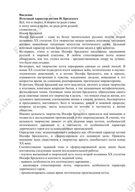 го героя его художественных произведений. определив тему экзаменационного реферата как «итоговый характер поэзии иосифа бродского», я сформулировала его основную цель: привлечь внимание моих сверстников к творчеству яркого, самобытного поэта конца хх века. соответственно заданной теме и сформулированной цели, мною были поставлены следующие задачи исследовательской работы: - изучить жизненный и творческий путь поэта второй половины xx столетия иосифа бродского в контексте заданной темы; - выявить особенности его поэтического дарования ; - анализируя стихотворения поэта, определить особенности характера лирического героя; - проанализировать самые яркие поэтические произведения поэта; - сопоставляя различные высказывания современников и исследователей творчества поэта, обосновать итоговый цельный характер поэзии иосифа бродского. выбранная тема актуальна, потому что поэт жил и творил в очень интересное, хотя и драматичное время (вторая половина xx столетия). драматизм эпохи определил основные особенности его поэтической манеры. в творчестве иосифа бродского нашли отражение традиции русского поэтического творчества предшествующих эпох. его поэзия подвела итог развитию поэтической мысли xix и …
