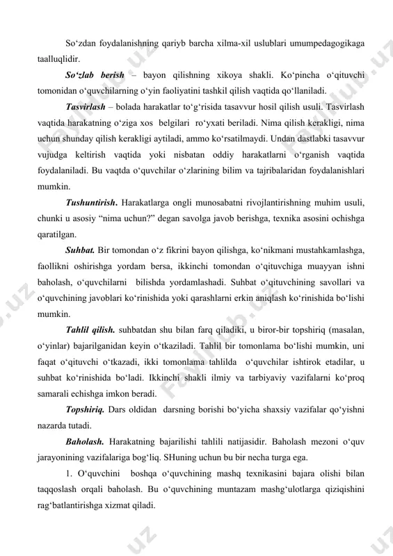 kaga taalluqlidir. so‘zlab berish – bayon qilishning xikoya shakli. ko‘pincha o‘qituvchi tomonidan o‘quvchilarning o‘yin faoliyatini tashkil qilish vaqtida qo‘llaniladi. tasvirlash – bolada harakatlar to‘g‘risida tasavvur hosil qilish usuli. tasvirlash vaqtida harakatning o‘ziga xos belgilari ro‘yxati beriladi. nima qilish kerakligi, nima uchun shunday qilish kerakligi aytiladi, ammo ko‘rsatilmaydi. undan dastlabki tasavvur vujudga keltirish vaqtida yoki nisbatan oddiy harakatlarni o‘rganish vaqtida foydalaniladi. bu vaqtda o‘quvchilar o‘zlarining bilim va tajribalaridan foydalanishlari mumkin. tushuntirish. harakatlarga ongli munosabatni rivojlantirishning muhim usuli, chunki u asosiy “nima uchun?” degan savolga javob berishga, texnika asosini ochishga qaratilgan. suhbat. bir tomondan o‘z fikrini bayon qilishga, ko‘nikmani mustahkamlashga, faollikni oshirishga yordam bersa, ikkinchi tomondan o‘qituvchiga muayyan ishni baholash, o‘quvchilarni bilishda yordamlashadi. suhbat o‘qituvchining savollari va o‘quvchining javoblari ko‘rinishida yoki qarashlarni erkin aniqlash ko‘rinishida bo‘lishi mumkin. tahlil qilish. suhbatdan shu bilan farq qiladiki, u biror-bir topshiriq (masalan, o‘yinlar) bajarilganidan keyin o‘tkaziladi. tahlil bir tomonlama bo‘lishi mumkin, uni faqat o‘qituvchi o‘tkazadi, ikki …