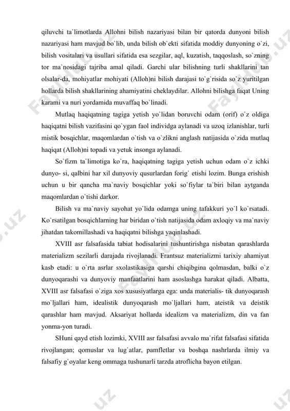om amal qiladi. bu yerda sezgilar va aql bilish vositalari sifatida ishlamaydi. borliqning birligi tarafdorlari sanalgan so`fiylarda panteistik an`analar ustunlik qiluvchi ta`limotlarda allohni bilish nazariyasi bilan bir qatorda dunyoni bilish nazariyasi ham mavjud bo`lib, unda bilish ob`ekti sifatida moddiy dunyoning o`zi, bilish vositalari va usullari sifatida esa sezgilar, aql, kuzatish, taqqoslash, so`zning tor ma`nosidagi tajriba amal qiladi. garchi ular bilishning turli shakllarini tan olsalar-da, mohiyatlar mohiyati (alloh)ni bilish darajasi to`g`risida so`z yuritilgan hollarda bilish shakllarining ahamiyatini cheklaydilar. allohni bilishga faqat uning karami va nuri yordamida muvaffaq bo`linadi. mutlaq haqiqatning tagiga yetish yo`lidan boruvchi odam (orif) o`z oldiga haqiqatni bilish vazifasini qo`ygan faol individga aylanadi va uzoq izlanishlar, turli mistik bosqichlar, maqomlardan o`tish va o`zlikni anglash natijasida o`zida mutlaq haqiqat (alloh)ni topadi va yetuk insonga aylanadi. so`fizm ta`limotiga ko`ra, haqiqatning tagiga yetish uchun odam o`z ichki dunyo- si, qalbini har xil dunyoviy qusurlardan forig` etishi lozim. bunga erishish uchun u bir …