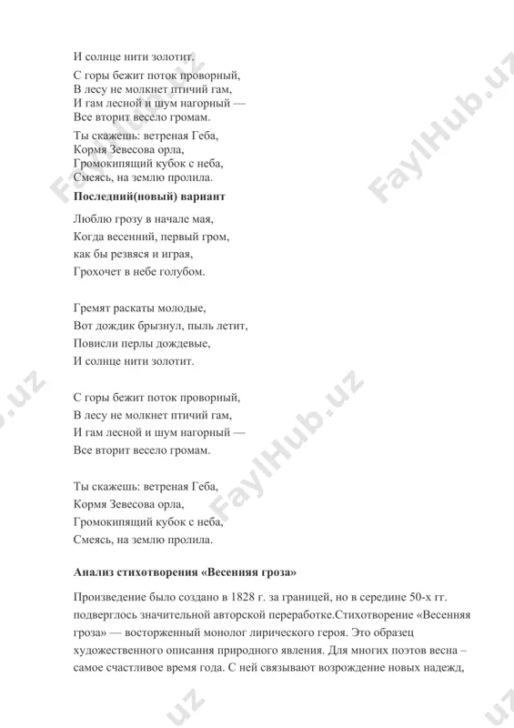 рмя зевесова орла, громокипящий кубок с неба, смеясь, на землю пролила. последний(новый) вариант люблю грозу в начале мая, когда весенний, первый гром, как бы резвяся и играя, грохочет в небе голубом. гремят раскаты молодые, вот дождик брызнул, пыль летит, повисли перлы дождевые, и солнце нити золотит. с горы бежит поток проворный, в лесу не молкнет птичий гам, и гам лесной и шум нагорный — все вторит весело громам. ты скажешь: ветреная геба, кормя зевесова орла, громокипящий кубок с неба, смеясь, на землю пролила. анализ стихотворения «весенняя гроза» произведение было создано в 1828 г. за границей, но в середине 50-х гг. подверглось значительной авторской переработке.стихотворение «весенняя гроза» — восторженный монолог лирического героя. это образец художественного описания природного явления. для многих поэтов весна – самое счастливое время года. с ней связывают возрождение новых надежд, пробуждение творческих сил. в общем смысле гроза – опасное явление, связанное со страхом удара молнии. но многие люди …