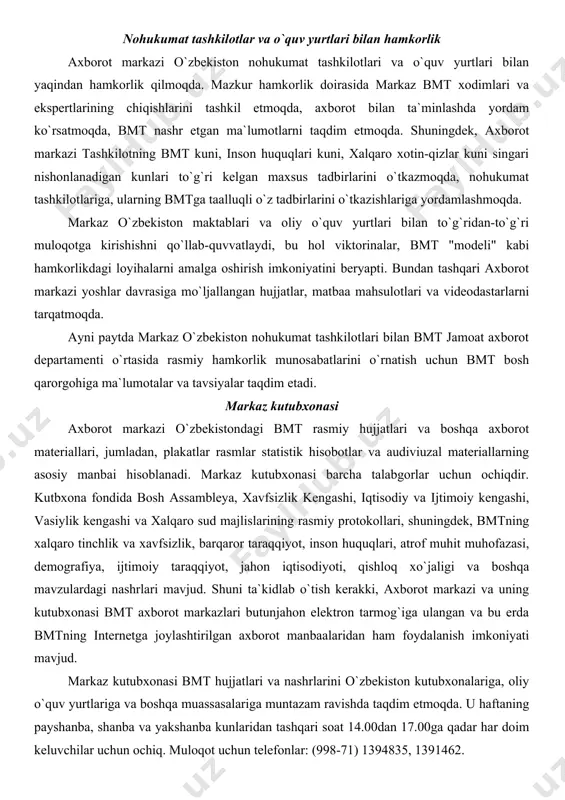 o`zbekiston nohukumat tashkilotlari bilan bmt jamoat axborot departamenti o`rtasida rasmiy hamkorlik munosabatlarini o`rnatish uchun bmt bosh qarorgohiga ma`lumotalar va tavsiyalar taqdim etadi. markaz kutubxonasi axborot markazi o`zbekistondagi bmt rasmiy hujjatlari va boshqa axborot materiallari, jumladan, plakatlar rasmlar statistik hisobotlar va audiviuzal materiallarning asosiy manbai hisoblanadi. markaz kutubxonasi barcha talabgorlar uchun ochiqdir. kutbxona fondida bosh assambleya, xavfsizlik kengashi, iqtisodiy va ijtimoiy kengashi, vasiylik kengashi va xalqaro sud majlislarining rasmiy protokollari, shuningdek, bmtning xalqaro tinchlik va xavfsizlik, barqaror taraqqiyot, inson huquqlari, atrof muhit muhofazasi, demografiya, ijtimoiy taraqqiyot, jahon iqtisodiyoti, qishloq xo`jaligi va boshqa mavzulardagi nashrlari mavjud. shuni ta`kidlab o`tish kerakki, axborot markazi va uning kutubxonasi bmt axborot markazlari butunjahon elektron tarmog`iga ulangan va bu erda bmtning internetga joylashtirilgan axborot manbaalaridan ham foydalanish imkoniyati mavjud. markaz kutubxonasi bmt hujjatlari va nashrlarini o`zbekiston kutubxonalariga, oliy o`quv yurtlariga va boshqa muassasalariga muntazam ravishda taqdim etmoqda. u haftaning payshanba, shanba va yakshanba kunlaridan tashqari soat 14.00dan …