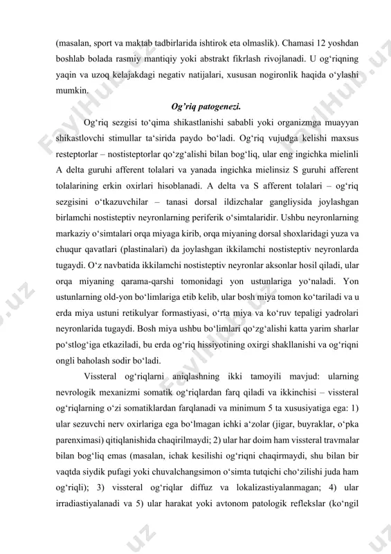 . yon ustunlarning old-yon bo‘limlariga etib kelib, ular bosh miya tomon ko‘tariladi va u erda miya ustuni retikulyar formastiyasi, o‘rta miya va ko‘ruv tepaligi yadrolari neyronlarida tugaydi. bosh miya ushbu bo‘limlari qo‘zg‘alishi katta yarim sharlar po‘stlog‘iga etkaziladi, bu erda og‘riq hissiyotining oxirgi shakllanishi va og‘riqni ongli baholash sodir bo‘ladi. vissteral og‘riqlarni aniqlashning ikki tamoyili mavjud: ularning nevrologik mexanizmi somatik og‘riqlardan farq qiladi va ikkinchisi – vissteral og‘riqlarning o‘zi somatiklardan farqlanadi va minimum 5 ta xususiyatiga ega: 1) ular sezuvchi nerv oxirlariga ega bo‘lmagan ichki a‘zolar (jigar, buyraklar, o‘pka parenximasi) qitiqlanishida chaqirilmaydi; 2) ular har doim ham vissteral travmalar bilan bog‘liq emas (masalan, ichak kesilishi og‘riqni chaqirmaydi, shu bilan bir vaqtda siydik pufagi yoki chuvalchangsimon o‘simta tutqichi cho‘zilishi juda ham og‘riqli); 3) vissteral og‘riqlar diffuz va lokalizastiyalanmagan; 4) ular irradiastiyalanadi va 5) ular harakat yoki avtonom patologik reflekslar (ko‘ngil aynishi, qusish, buyraklar sanchig‘idagi orqa mushaklar tarangligi va boshq.) bilan qo‘shilib keladi. …