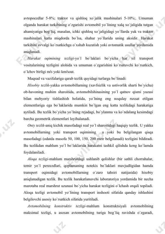 foydalaniladi. aloqa tezligi-mahlum marshrutdagi ushlanib qolishlar (bir sathli chorrahalar, temir yo`l pereezdlari, qoplamaning notekis bo`laklari mavjudligidan hamda transport oqimidagi avtomobillarning o`zaro tahsiri natijasida) hisobiy aniqlanadigan tezlik. bu tezlik harakatlanuvchi laboratoriya yordamida bir necha marotaba real marshrut uzunasi bo`yicha harakat tezligini o`lchash orqali topiladi. aloqa tezligi avtomobil yo`lining transport inshooti sifatida qanday ishlashini belgilovchi asosiy ko`rsatkich sifatida yuritiladi. avtomobilning konstruktiv tezligi-mahlum konstruktsiyali avtomobilning maksimal tezligi, u asosan avtomobilning turiga bog`liq ravishda o`zgaradi, masalan, o`rta va kichik litrajli yengil avtomobillar 200(260 kmsoat; kichik litrajli yengil avtomobillar 150(200 kmsoat; kichik va ko`taruvchi avtomobillar 100(120 kmsoat va h.k. ni tashkil etadi. texnik tezlik-mahlum marshrutdagi ushlanib qolishlarni hisobga olmagan ravishda aniqlangan harakat tezligi, uning qiymati asosan avtomobil yo`lining geometrik o`lchamlariga va yo`l sharoitiga, shuningdek, transport oqimining tarkibiga bog`liq. transport harakatini tavsiflovchi keyingi ko`rsatkich bu transport oqimning zichligi-transport vositalarining 1 km uzunlikdagi bitta harakat polosasiga joylashgan soni bilan o`lchanadi (q-kmdona). bu ko`rsatkich harakat tarkibiga, uning tezligiga …