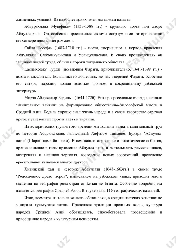 имен мы можем назвать: абдурахмана мушфики- (1538-1588 гг.) - крупного поэта при дворе абдулла-хана. он особенно прославился своими остроумными са​тирическими стихотворениями, эпиграммами. сайда несефи- (1687-1710 гг.) - поэта, творившего в период прав​ления абдулазиза, субхонкули-хана и убайдулла-хана. в своих произве​дениях он защищал людей труда, обличая пороки тогдашнего общества. касимходжу турды (псевдоним фараги, приблизительно, 1641-1699 гг.) - поэта и мыслителя. большинство дошедших до нас творений фараги, особенно его сатира, пародии, вошли золотым фондом в сокровищницу узбекской литературы. мирза абдукадыр бедиль - (1644-1720). его прогрессивные взгля​ды оказали значительное влияние на формирование общественно-философской мысли в средней азии. бедиль хорошо знал жизнь народа и в своем творчестве отражал протест угнетенных против гнета и тирании. из исторических трудов того времени мы должны назвать капи​тальный труд по истории абдулла-хана, написанный хафизом танышем бухари "абдулла-наме" (шараф-наме-йи шахи). в нем нашли отражение и политические события, происходившие в годы правления абдулла-хана, и деятельность ремесленников, внутренняя и внешняя торговля, возведение новых …