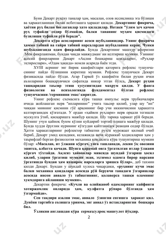 ди. декартнинг тана ва руҳ субстанцияларини ўзаро таққослаши шунга олиб келадики, декарт тана ўз табиатига бўлинувчи, руҳ эса бўлинмас, шунинг учун у турли хил нарса деган хулосага келди. декарт дуализмнинг маъноси шуки, тана ва руҳ мустақил субстанциялардир. уларнинг ҳар қайсиси мавжуд бўлиши учун ўзидан бошқа ҳеч нарсага муҳтож эмас. «руҳ бутунлай менинг танамдан бутунлай айру бўлиб, у танамсиз ҳам мавжуд бўла олади». «биздаги иссиқлик ва ҳаракат фикрга боғлиқ бўлмагани учун улар фақат танамизга тегишлидир» деб ёзади декарт. буни декарт руҳсиз таналар ҳам, масалан, олов иссиқликка эга бўлиши ва ҳаракатланиши билан исботлашга ҳаракат қилади. декартнинг фикрича, ҳаётни руҳ билан боғлаганлар хато қиладилар. негаки "ўлим ҳеч қачон руҳ туфайли содир бўлмайди, балки тананинг муҳим қисмидаги бузилиши туфайли рўй беради". декартга кўра асосларнинг асоси шубҳланишдир. унинг фикрича ҳамма табиий ва ғайри табиий нарсалардан шубҳаланиш керак. чунки шубхаланганда одам фикрлайди. бунда декартнинг машҳур афоризми /мен фикрлаяпман, бундан чиқди мавжудман/ ни келтириш мумкин. ўзининг асосий …
