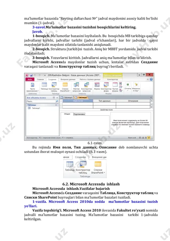 stundan iborat muloqot oynasi ochiladi (6.1-rasm). 6.2. microsoft accessda ishlash microsoft accessda ishlash.vazifalar bajarish microsoft accessda создание varaqasini таблица, конструктор таблиц va списки sharepoint buyruqlari bilan ma’lumotlar bazalari tuziladi. 1-vazifa. microsoft access 2010da sodda ma’lumotlar bazasini tuzish yo‘llari. vazifa topshirig‘i. microsoft access 2010 ilovasida fakultet ro‘yxati nomida jadvalli ma’lumotlar bazasini tuzing. ma’lumotlar bazasini tarkibi 1-jadvalda keltirilgan. 6.1-jadval. № bosqich guruh № familiyasi ismi sharifi jinsi 1 2 n tuziladigan ma’lumotlar bazasi maydonlarini turinini aniqlab olinadi. 6.2-jadval. maydon nomi ma’lumotlar tipi (turi) maydon hajmi № счетчик - hisoblagich maydoni 4 bayt bosqich числовой -sonli maydon 255 belgi guruh№ текстовый - sonli maydon 255 belgi familiyasi текстовый - matnli maydon 255 belgi ismi текстовый - matnli maydon 255 belgi sharifi текстовый - matnli maydon 255 belgi jinsi текстовый - matnli maydon 255 belgi 1-qadam. microsoft access 2010 yuklanadi. ilova yuklanganda файл varaqasi faol bo‘lgan ko‘rinishda ochiladi (6.1-rasm) yangi ma’lumotlar bazasini tuzish uchun: …
