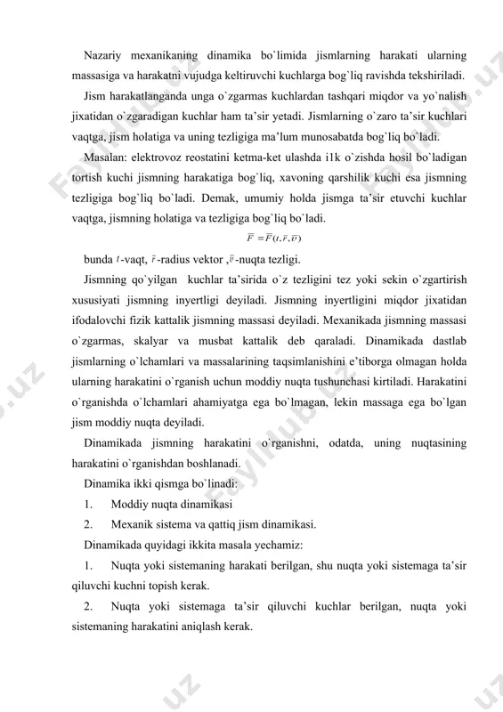b qaraladi. dinamikada dastlab jismlarning o`lchamlari va massalarining taqsimlanishini e’tiborga olmagan holda ularning harakatini o`rganish uchun moddiy nuqta tushunchasi kirtiladi. harakatini o`rganishda o`lchamlari ahamiyatga ega bo`lmagan, lekin massaga ega bo`lgan jism moddiy nuqta deyiladi. dinamikada jismning harakatini o`rganishni, odatda, uning nuqtasining harakatini o`rganishdan boshlanadi. dinamika ikki qismga bo`linadi: 1. moddiy nuqta dinamikasi 2. mexanik sistema va qattiq jism dinamikasi. dinamikada quyidagi ikkita masala yechamiz: 1. nuqta yoki sistemaning harakati berilgan, shu nuqta yoki sistemaga ta’sir qiluvchi kuchni topish kerak. 2. nuqta yoki sistemaga ta’sir qiluvchi kuchlar berilgan, nuqta yoki sistemaning harakatini aniqlash kerak. dinamikaning asosiy qonunlari mexanika qonunlari jismlarning tezliklari yorug`lik tezligidan ancha kichik bo`lgan holda o`rinli bo`ladi. dinamika quyidagi 4 ta qonunga asoslangan: 1-qonun (inersiya qonuni) agar nuqtaga kuch ta’sir etmasa nuqta o`zining tinch yoki to`g`ri chiziqli tekis harakat holatini saqlaydi. inersiya qonuniga ko`ra bo`lsa, bo`ladi, bo`ladi. bu yerda moddiy nuqtaning tezlik vektori, - tezlanish vektori, -kuch vektori. 2-qonun …