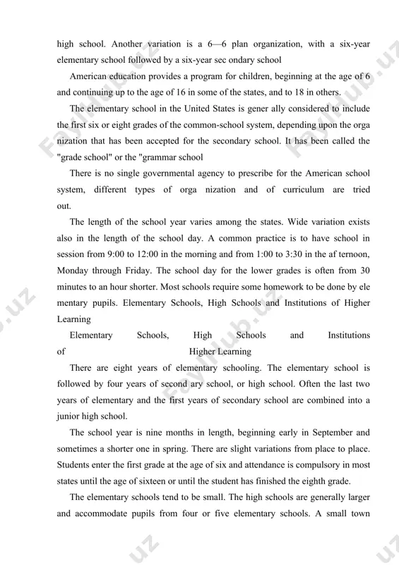 sec ondary school american education provides a program for children, beginning at the age of 6 and continuing up to the age of 16 in some of the states, and to 18 in others. the elementary school in the united states is gener ally considered to include the first six or eight grades of the common-school system, depending upon the orga nization that has been accepted for the secondary school. it has been called the "grade school" or the "grammar school there is no single governmental agency to prescribe for the american school system, different types of orga nization and of curriculum are tried out. the length of the school year varies among the states. wide variation exists also in the length of the school day. a common practice is to have school in session from 9:00 to 12:00 in the morning and from 1:00 to 3:30 in the af …