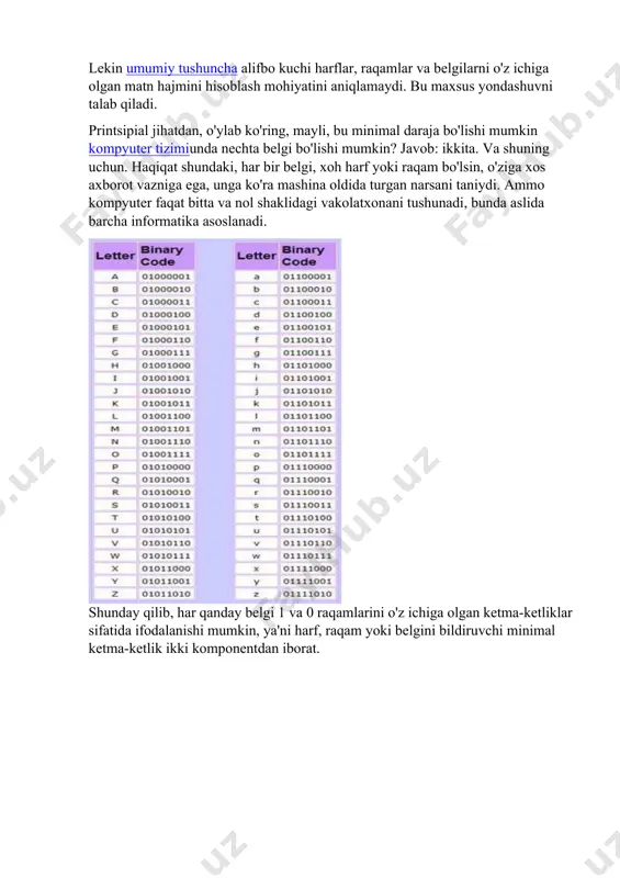 mlar va belgilarni o'z ichiga olgan matn hajmini hisoblash mohiyatini aniqlamaydi. bu maxsus yondashuvni talab qiladi. printsipial jihatdan, o'ylab ko'ring, mayli, bu minimal daraja bo'lishi mumkin kompyuter tizimiunda nechta belgi bo'lishi mumkin? javob: ikkita. va shuning uchun. haqiqat shundaki, har bir belgi, xoh harf yoki raqam bo'lsin, o'ziga xos axborot vazniga ega, unga ko'ra mashina oldida turgan narsani taniydi. ammo kompyuter faqat bitta va nol shaklidagi vakolatxonani tushunadi, bunda aslida barcha informatika asoslanadi. shunday qilib, har qanday belgi 1 va 0 raqamlarini o'z ichiga olgan ketma-ketliklar sifatida ifodalanishi mumkin, ya'ni harf, raqam yoki belgini bildiruvchi minimal ketma-ketlik ikki komponentdan iborat. axborot og'irligining o'zi, standart axborot birligi sifatida olingan, bit (1 bit) deb nomlanadi. shunga ko'ra, 8 bit 1 bayt. ikkilik belgilarning namoyishi shunday qilib, alifbo qudrati nimada, deb o'ylayman, allaqachon biroz aniq. keling, yana bir jihatni ko'rib chiqaylik, xususan, kuchning amaliy ko'rinishini misol qilib, soddalik uchun faqat 4 ta belgidan …