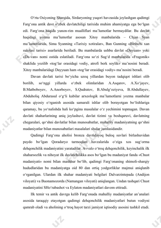 ulardan ilk shahar madaniyati belgilari dalvarzintepada (andijon viloyati) va buonamozorda (namangan viloyati) aniqlangan. undan tashqari chust madaniyatini sho‘rabashot va eylaton madaniyatlari davom ettiradi. ilk temir va antik davrga kelib farg‘onada mahalliy madaniyatlar an’analari asosida taraqqiy etayotgan qadimgi dehqonchilik madaniyatlari butun vodiyni qamrab oladi va aholining o‘troq hayot tarzi jamiyat iqtisodiy asosini tashkil etadi. tadqiqotlar natijalariga ko‘ra, mil.avv. iii asrdan boshlab butun farg‘ona vodiysida shaharsozlik madaniyati keng yoyiladi. aynan mana shu davrda farg‘ona vodiysi orqali o‘tgan buyuk ipak yo‘li tarmoqlari bo‘ylab axsikent, marhamat, kubo, marg‘ilon, bob (pop) kabi ko‘hna shaharlar paydo bo‘ladi. shuning uchun ham mil.avv. ii asrga oid xitoy manbalari farg‘onada 70 ta katta-kichik shaharlar borligi haqida ma’lumot beradi. sima syanning «tarixiy xotiralar» asarida davanning ikkita poytaxti – ershi va yuchen bo‘lganligi haqida xabar beriladi. bu shaharlarning joylashuvi masalasida olimlar orasida yagona fikr yo‘q. ular o‘zgan, mingtepa (marhamat), qo‘qon, koson, axsikent, o‘ratepa yoki jizzax o‘rnida joylashtiriladi. eng qadimgi yozma manbalar …