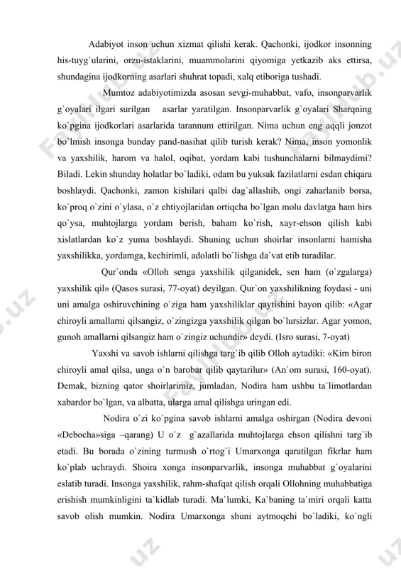 `lgan, va albatta, ularga amal qilishga uringan edi. nodira o`zi ko`pgina savob ishlarni amalga oshirgan (nodira devoni «debocha»siga –qarang) u o`z g`azallarida muhtojlarga ehson qilishni targ`ib etadi. bu borada o`zining turmush o`rtog`i umarxonga qaratilgan fikrlar ham ko`plab uchraydi. shoira xonga insonparvarlik, insonga muhabbat g`oyalarini eslatib turadi. insonga yaxshilik, rahm-shafqat qilish orqali ollohning muhabbatiga erishish mumkinligini ta`kidlab turadi. ma`lumki, ka`baning ta`miri orqali katta savob olish mumkin. nodira umarxonga shuni aytmoqchi bo`ladiki, ko`ngli vayron beva-bechoralarning ko`nglini shod qilish, ya`ni xayru-ehson qilish orqali bu savobga erishish mumkin: gar esa ka`ba ta`miri muroding, ko`ngul vayronasini ayla obod. ehson haqida nodira ko`p g`azallarida fikr yuritgan. ehson nima o`zi? ehson shunday narsaki, boy, davlatmand odamlar o`z boyliklaridan ma`lum qismini beva-bechoralarga berib turganlar. bu islomda farz amallardan hisoblanadi. ehson jamiyatdagi tengsizlikning yo`qolishi uchun, insonlarning bir-biriga yordam berishi uchun farz qilingan. nodira ham yorining adolatli, karam qiluvchi bo`lishini istab unga doim ehson qilishni eslatib turgan: bo`ylakim mumtoz erursen …