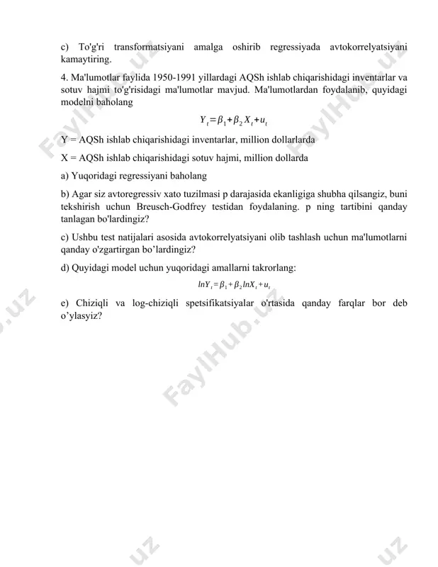 hidagi sotuv hajmi, million dollarda a) yuqoridagi regressiyani baholang b) agar siz avtoregressiv xato tuzilmasi p darajasida ekanligiga shubha qilsangiz, buni tekshirish uchun breusch-godfrey testidan foydalaning. p ning tartibini qanday tanlagan bo'lardingiz? c) ushbu test natijalari asosida avtokorrelyatsiyani olib tashlash uchun ma'lumotlarni qanday o'zgartirgan bo’lardingiz? d) quyidagi model uchun yuqoridagi amallarni takrorlang: e) chiziqli va log-chiziqli spetsifikatsiyalar o'rtasida qanday farqlar bor deb o’ylasyiz? image1.wmf oleobject1.bin image2.wmf oleobject2.bin image3.wmf oleobject3.bin t t t t t t u a h l i c + + + + + = ln ln ln ln ln 5 4 3 2 1 b b b b b t t t u x y + + = 2 1 b b t t t u x y + + = 2 1 b b
